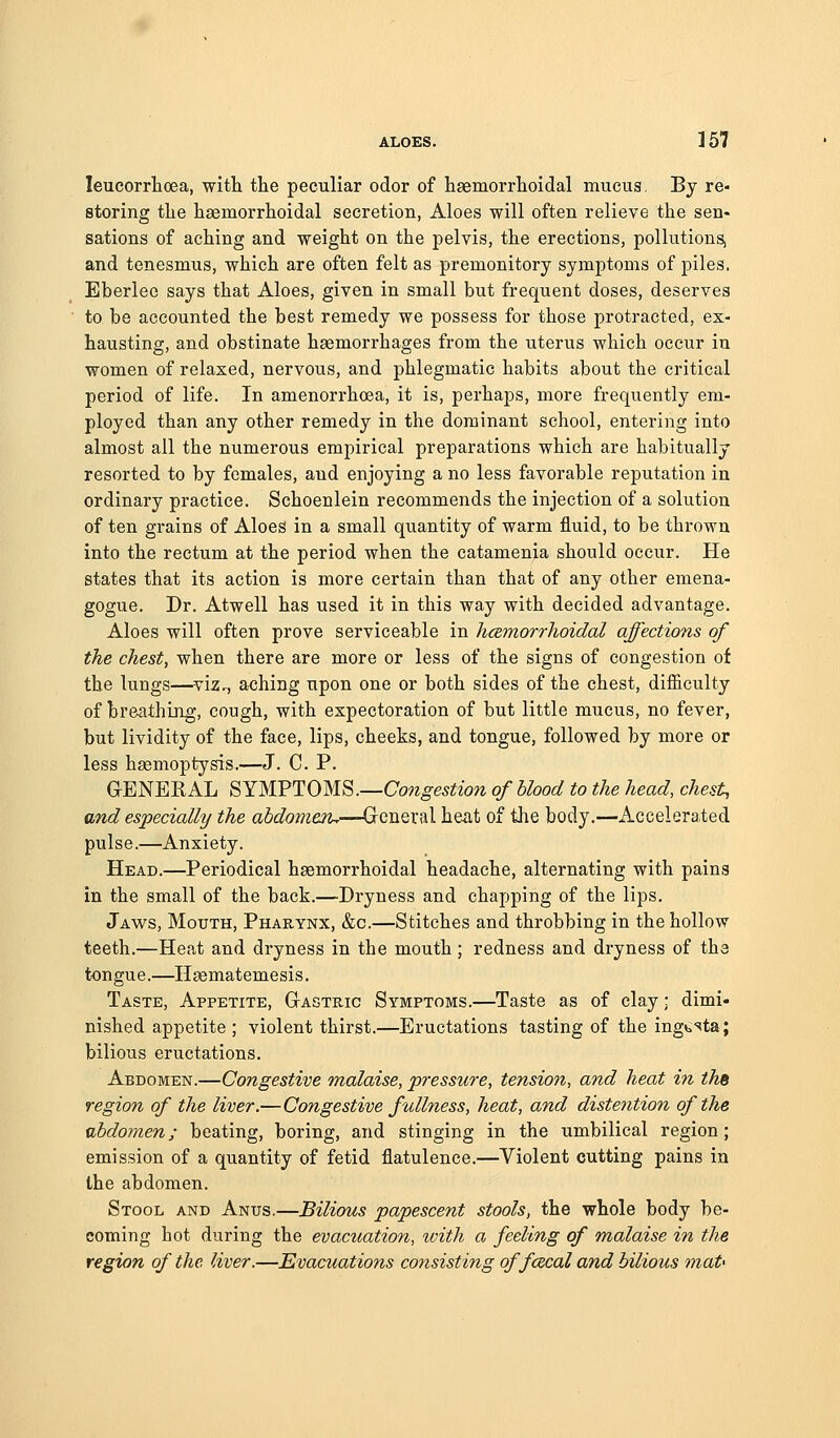 ALOES. ] 57 leucorrhcea, witli the peculiar odor of lisemorrlioiclal mucus. By re- storing the hajmorrhoidal secretion, Aloes will often relieve the sen- sations of aching and weight on the pelvis, the erections, pollutions, and tenesmus, which are often felt as premonitory symptoms of piles. Eberiee says that Aloes, given in small but frequent doses, deserves to be accounted the best remedy we possess for those protracted, ex- hausting, and obstinate haemorrhages from the uterus which occur in women of relaxed, nervous, and phlegmatic habits about the critical period of life. In amenorrhoea, it is, perhaps, more frequently em- ployed than any other remedy in the dominant school, entering into almost all the numerous empirical preparations which are habitually resorted to by females, and enjoying a no less favorable reputation in ordinary practice. Schoenlein recommends the injection of a solution of ten grains of Aloes in a small quantity of warm fluid, to be thrown into the rectum at the period when the catamenia should occur. He states that its action is more certain than that of any other emena- gogue. Dr. Atwell has used it in this way with decided advantage. Aloes will often prove serviceable in hcemorrhoidal affections of the chest, when there are more or less of the signs of congestion of the lungs—viz^ a<3hing upon one or both sides of the chest, difficulty of breathing, cough, with expectoration of but little mucus, no fever, but lividity of the face, lips, cheeks, and tongue, followed by more or less hasmoptysis.—J. C. P. GENERAL SYMPTOMS.—Cow^e^^ww of blood to the head, chest, and especially the abdomen.—Grcneral heat of the body.—Accelerated pulse.—Anxiety. Head.—Periodical hsemorrhoidal headache, alternating with pains in the small of the back.—Dryness and chapping of the lips. Jaws, Mouth, Pharynx, &c.—Stitches and throbbing in the hollow teeth.—Heat and dryness in the mouth; redness and dryness of the tongue.—Haematemesis. Taste, Appetite, Gastric Symptoms.—Taste as of clay; dimi- nished appetite; violent thirst.—Eructations tasting of the ingtsta; bilious eructations. Abdomen.—Congestive malaise, pressure, tension, and heat in thB region of the liver.—Congestive fullness, heat, and distention of the nbdomen; beating, boring, and stinging in the umbilical region; emission of a quantity of fetid flatulence.—Violent cutting pains in the abdomen. Stool and Anus.—Bilious papescent stools, the whole body be- coming hot during the evacuation, ivith a feeling of malaise in the region of the liver.—Evacuations consisting of fcecal and bilious mat'