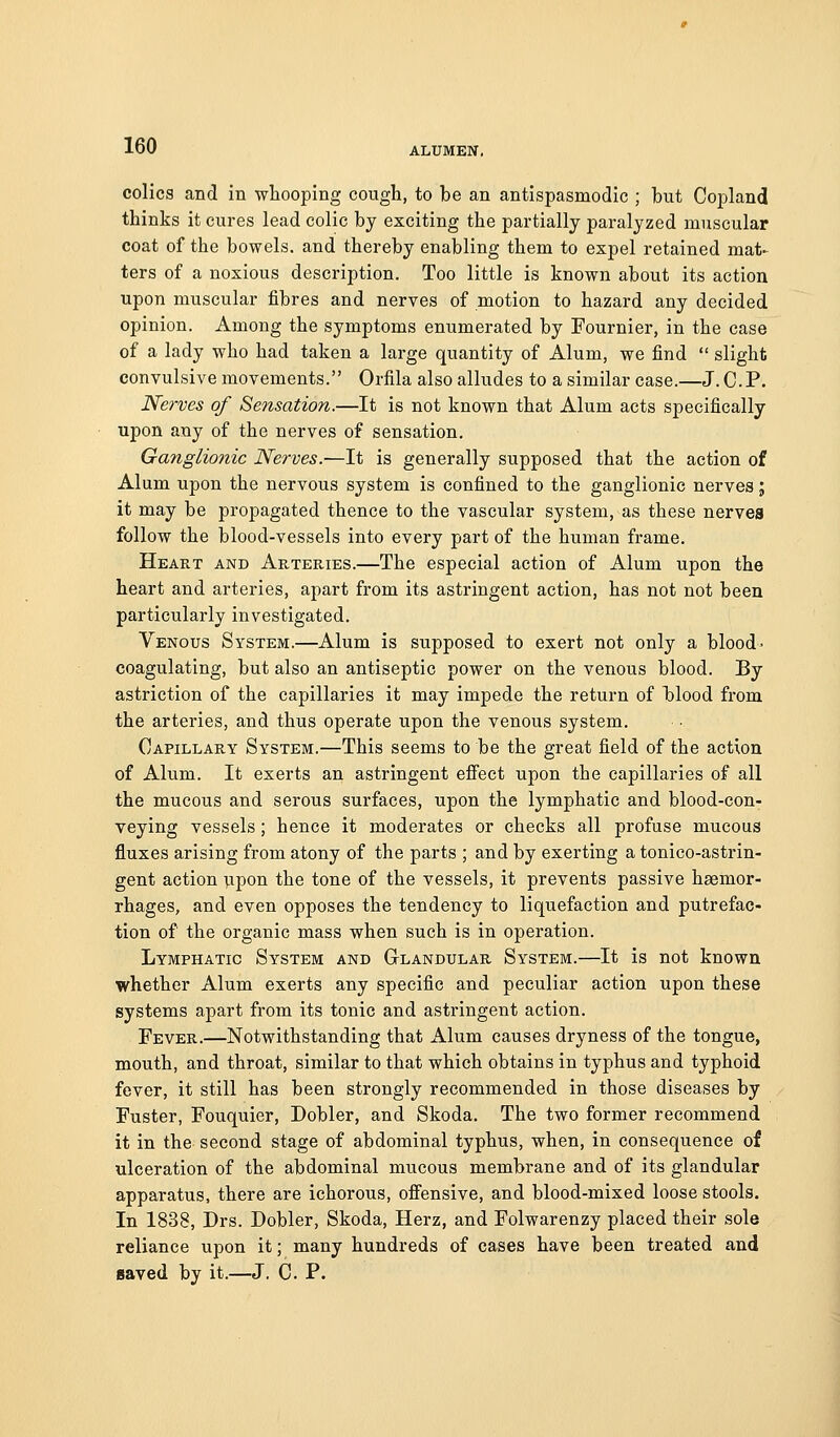 colics and in whooping cough, to be an antispasmodic ; but Copland thinks it cures lead colic by exciting the partially paralyzed muscular coat of the bowels, and thereby enabling them to expel retained mat- ters of a noxious description. Too little is known about its action upon muscular fibres and nerves of motion to hazard any decided opinion. Among the symptoms enumerated by Fournier, in the case of a lady who had taken a large quantity of Alum, we find  slight convulsive movements. Orfila also alludes to a similar case.—J. C.P. Nerves of Sensation.—It is not known that Alum acts specifically upon any of the nerves of sensation. Ganglionic Nerves.—It is generally supposed that the action of Alum upon the nervous system is confined to the ganglionic nerves; it may be propagated thence to the vascular system, as these nerves follow the blood-vessels into every part of the human frame. Heart and Arteries.—The especial action of Alum upon the heart and arteries, apart from its astringent action, has not not been particularly investigated. Venous System.—Alum is supposed to exert not only a blood- coagulating, but also an antiseptic power on the venous blood. By astriction of the capillaries it may impede the return of blood from the arteries, and thus operate upon the venous system. Capillary System.—This seems to be the great field of the action of Alum. It exerts an astringent effect upon the capillaries of all the mucous and serous surfaces, upon the lymphatic and blood-con- veying vessels; hence it moderates or checks all profuse mucous fluxes arising from atony of the parts ; and by exerting a tonico-astrin- gent action vpon the tone of the vessels, it prevents passive haemor- rhages, and even opposes the tendency to liquefaction and putrefac- tion of the organic mass when such is in operation. Lymphatic System and Gtlandular System.—It is not known whether Alum exerts any specific and peculiar action upon these systems apart from its tonic and astringent action. Fever.—Notwithstanding that Alum causes dryness of the tongue, mouth, and throat, similar to that which obtains in typhus and typhoid fever, it still has been strongly recommended in those diseases by Fuster, Fouquier, Dobler, and Skoda. The two former recommend it in the second stage of abdominal typhus, when, in consequence of ulceration of the abdominal mucous membrane and of its glandular apparatus, there are ichorous, offensive, and blood-mixed loose stools. In 1838, Drs. Dobler, Skoda, Herz, and Folwarenzy placed their sole reliance upon it; many hundreds of cases have been treated and saved by it.—J. C. P.