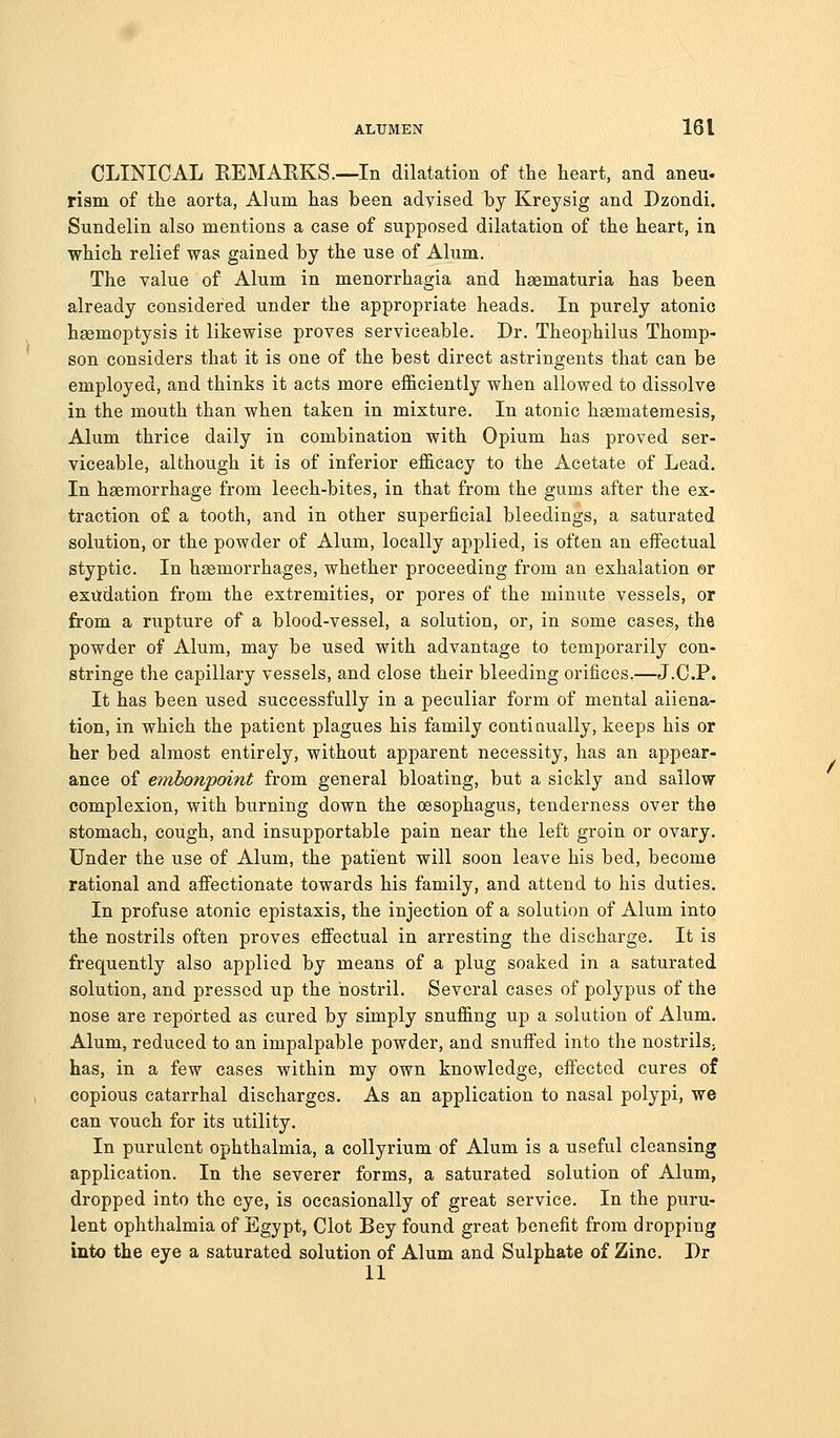 CLINICAL KEMARKS.—In dilatation of the heart, and aneu- rism of the aorta, Alum has been adyised by Kreysig and Dzondi. Sundelin also mentions a case of supposed dilatation of the heart, in which relief was gained by the use of Alum. The value of Alum in menorrhagia and haematuria has been already considered under the appropriate heads. In purely atonic haemoptysis it likewise proves serviceable. Dr. Theophilus Thomp- son considers that it is one of the best direct astringents that can be employed, and thinks it acts more efficiently when allowed to dissolve in the mouth than when taken in mixture. In atonic haematemesis, Alum thrice daily in combination with Opium has proved ser- viceable, although it is of inferior efficacy to the Acetate of Lead. In haemorrhage from leech-bites, in that from the gums after the ex- traction of a tooth, and in other superficial bleedings, a saturated solution, or the powder of Alum, locally applied, is often an eifeetual styptic. In haemorrhages, whether proceeding from an exhalation er exifdation from the extremities, or pores of the minute vessels, or from a rupture of a blood-vessel, a solution, or, in some cases, the powder of Alum, may be used with advantage to temporarily con- stringe the capillary vessels, and close their bleeding orifices,—J.C.P. It has been used successfully in a peculiar form of mental aliena- tion, in which the patient plagues his family contiaually, keeps his or her bed almost entirely, without apparent necessity, has an appear- ance of embonpoint from general bloating, but a sickly and sallow complexion, with burning down the oesophagus, tenderness over the stomach, cough, and insupportable pain near the left groin or ovary. Under the use of Alum, the patient will soon leave his bed, become rational and affectionate towards his family, and attend to his duties. In profuse atonic epistaxis, the injection of a solution of Alum into the nostrils often proves effectual in arresting the discharge. It is frequently also applied by means of a plug soaked in a saturated solution, and pressed up the nostril. Several cases of polypus of the nose are reported as cured by simply snuffing up a solution of Alum. Alum, reduced to an impalpable powder, and snuffed into the nostrilS; has, in a few cases within my own knowledge, effected cures of copious catarrhal discharges. As an application to nasal polypi, we can vouch for its utility. In purulent ophthalmia, a collyrium of Alum is a useful cleansing application. In the severer forms, a saturated solution of Alum, dropped into the eye, is occasionally of great service. In the puru- lent ophthalmia of Egypt, Clot Bey found great benefit from dropping into the eye a saturated solution of Alum and Sulphate of Zinc. Dr 11