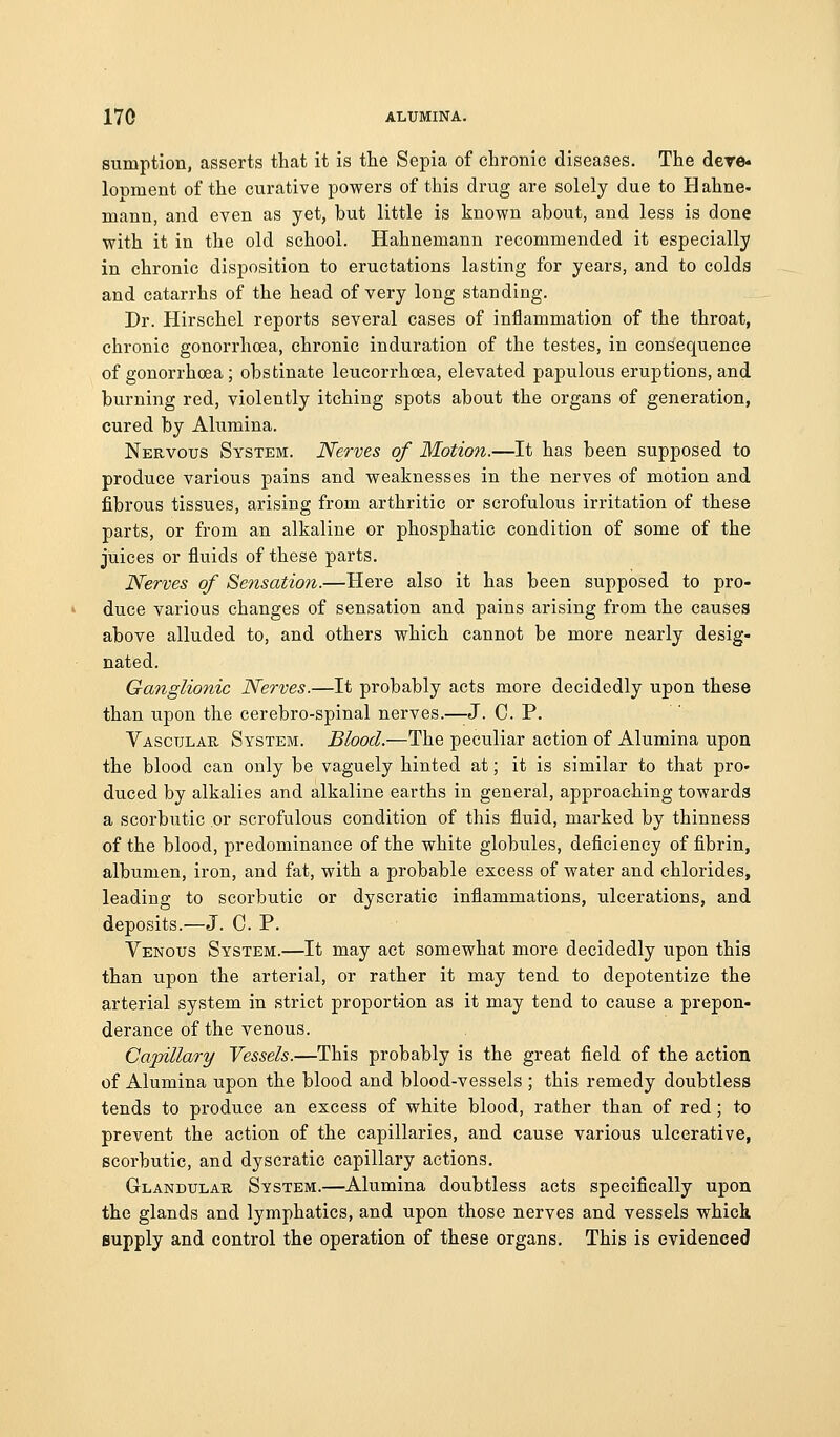 sumption, asserts that it is the Sepia of chronic diseases. The dere« lopment of the curative powers of this drug are solely due to B ahne- mann, and even as yet, but little is known about, and less is done with it in the old school. Hahnemann recommended it especially in chronic disposition to eructations lasting for years, and to colds and catarrhs of the head of very long standing. Dr. Hirschel reports several cases of inflammation of the throat, chronic gonorrhoea, chronic induration of the testes, in consequence of gonorrhoea ; obstinate leucorrhoea, elevated paj)ulous eruptions, and burning red, violently itching spots about the organs of generation, cured by Alumina. Nervous System. Nerves of Motion.—It has been supposed to produce various pains and weaknesses in the nerves of motion and fibrous tissues, arising from arthritic or scrofulous irritation of these parts, or from an alkaline or phosphatic condition of some of the juices or fluids of these parts. Nerves of Sensation.—Here also it has been supposed to pro- duce various changes of sensation and pains arising from the causes above alluded to, and others which cannot be more nearly desig- nated. Ganglionic Nerves.—It probably acts more decidedly upon these than upon the cerebro-spinal nerves.—J. C. P. Vascular System. Blood.—The peculiar action of Alumina upon the blood can only be vaguely hinted at; it is similar to that pro- duced by alkalies and alkaline earths in general, approaching towards a scorbutic or scrofulous condition of this fluid, marked by thinness of the blood, predominance of the white globules, deficiency of fibrin, albumen, iron, and fat, with a probable excess of water and chlorides, leading to scorbutic or dyscratic inflammations, ulcerations, and deposits.—J. C. P. Venous System.—It may act somewhat more decidedly upon this than upon the arterial, or rather it may tend to depotentize the arterial system in strict proportion as it may tend to cause a prepon- derance of the venous. Capillary Vessels.—This probably is the great field of the action of Alumina upon the blood and blood-vessels ; this remedy doubtless tends to produce an excess of white blood, rather than of red; to prevent the action of the capillaries, and cause various ulcerative, scorbutic, and dyscratic capillary actions. Glandular System.—Alumina doubtless acts specifically upon the glands and lymphatics, and upon those nerves and vessels which supply and control the operation of these organs. This is evidenced