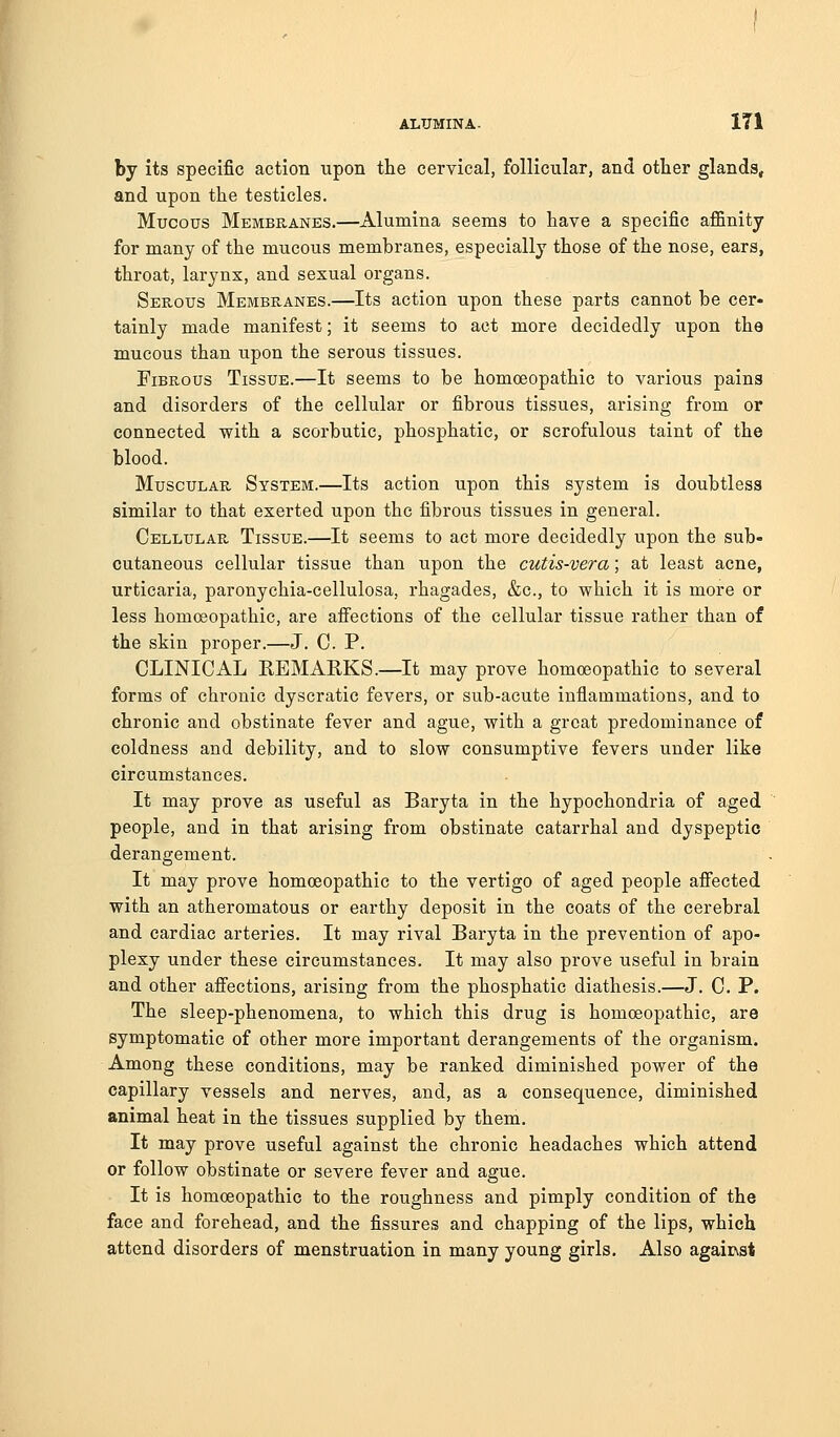 by its specific action upon the cervical, follicular, and other glands, and upon the testicles. Mucous Membranes.—Alumina seems to have a specific affinity for many of the mucous membranes, especially those of the nose, ears, throat, larynx, and sexual organs. Serous Membranes.—Its action upon these parts cannot be cer- tainly made manifest; it seems to act more decidedly upon the mucous than upon the serous tissues. Fibrous Tissue.—It seems to be homoeopathic to various pains and disorders of the cellular or fibrous tissues, arising from or connected with a scorbutic, phosphatic, or scrofulous taint of the blood. Muscular System.—Its action upon this system is doubtless similar to that exerted upon the fibrous tissues in general. Cellular Tissue.—It seems to act more decidedly upon the sub- cutaneous cellular tissue than upon the cutis-vera; at least acne, urticaria, paronychia-cellulosa, rhagades, &c., to which it is more or less homoeopathic, are afiections of the cellular tissue rather than of the skin proper.—J. C P. CLINICAL REMARKS.—It may prove homoeopathic to several forms of chronic dyscratic fevers, or sub-acute inflammations, and to chronic and obstinate fever and ague, with a great predominance of coldness and debility, and to slow consumptive fevers under like circumstances. It may prove as useful as Baryta in the hypochondria of aged people, and in that arising from obstinate catarrhal and dyspeptic derangement. It may prove homoeopathic to the vertigo of aged people afiected with an atheromatous or earthy deposit in the coats of the cerebral and cardiac arteries. It may rival Baryta in the prevention of apo- plexy under these circumstances. It may also prove useful in brain and other affections, arising from the phosphatic diathesis.—J. C. P. The sleep-phenomena, to which this drug is homoeopathic, are symptomatic of other more important derangements of the organism. Among these conditions, may be ranked diminished power of the capillary vessels and nerves, and, as a consequence, diminished animal heat in the tissues supplied by them. It may prove useful against the chronic headaches which attend or follow obstinate or severe fever and ague. It is homoeopathic to the roughness and pimply condition of the face and forehead, and the fissures and chapping of the lips, which attend disorders of menstruation in many young girls. Also agair\st