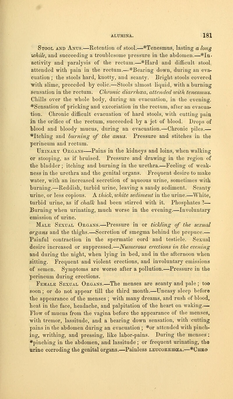 Stool and Anus.—Retention of stool.—^Tenesmus, lasting a lo7ig while, and succeeding a troublesome pressure in the abdomen.—*In- activity and paralysis of the rectum.—*Hard and difficult stool, attended with pain in the rectum.—^Bearing down, during an eva- cuation ; the stools hard, knotty, and scanty. Bright stools covered with slime, preceded by colic.—Stools almost liquid, with a burning sensation in the rectum. Chronic diarrhaa, attended xoith te7iesmus. Chills over the whole body, during an evacuation, in the evening. *Sensation of pricking and excoriation in the rectum, after an evacua- tion. Chronic difficult evacuation of hard stools, with cutting pain in the orifice of the rectum, succeeded by a jet of blood. Drops of Wood and bloody mucus, during an evacuation.—Chronic piles.— Pitching and burning of the anus. Pressure and stitches in the perineum and rectum. Urinary Organs—Pains in the kidneys and loins, when walking or stooping, as if bruised. Pressure and drawing in the region of the bladder; itching and burning in the urethra.—Feeling of weak- ness in the urethra and the genital organs. Frequent desire to make water, with an increased secretion of aqueous urine, sometimes with burning.—Reddish, turbid urine, leaving a sandy sediment. Scanty urine, or less copious. A thick, white sediment in the urine.—White, turbid urine, as if chalk had been stirred with it. Phosphates ?— Burning when urinating, much worse in the evening.—Involuntary emission of urine. Male Sexual Organs.—Pressure in or tickling of the sexual organs and the thighs.—Secretion of smegma behind the prepuce.— Painful contraction in the spermatic cord and testicle. Sexual desire increased or suppressed.—Numerous erections in the evening and during the night, when lying in bed, and in the afternoon when sitting. Frequent and violent erections, and involuntary emissions of semen. Symptoms are worse after a pollution.—Pressure in the perineum during erections. Female Sexual Organs.—The menses are scanty and pale; too soon; or do not appear till the third month.—Uneasy sleep before the appearance of the menses ; with many dreams, and rush of blood, heat in the face, headache, and palpitation of the heart on waking.—. Flow of mucus from the vagina before the appearance of the menses, with tremor, lassitude, and a bearing down sensation, with cutting pains in the abdomen during an evacuation ; *or attended with pinch- ing, writhing, and pressing, like labor-pains. During the menses: *pinching in the abdomen, and lassitude; or frequent urinating, tho urine corroding the genital organs.—^Painless leucorrhoea.—*Chro