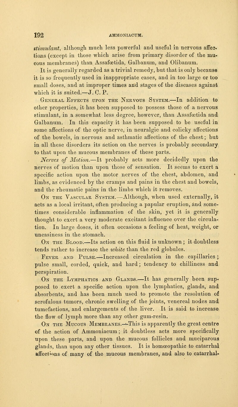itimulant, althougli much less powerful and useful in nervous affea. tions (except in those which arise from primary disorder of the mu- cous membranes) than Assafoetida, Gralbanum, and Olibanum. It is generally regarded as a trivial remedy, but that is only because it is so frequently used in inappropriate cases, and in too large or too small doses, and at improper times an'd stages of the diseases against which it is suited.—J. C. P. General Effects upon the Nervous System.—In addition to other properties, it has been supposed to possess those of a nervous stimulant, in a somewhat less degree, however, than Assafoetida and G-albanum. In this capacity it has been supposed to be useful in some affections of the optic nerve, in neuralgic and colicky affections of the bowels, in nervous and asthmatic affections of the chest; but in all these disorders its action on the nerves is probably secondary to that upon the mucous membranes of these parts. Nerves of Motion.—It probably acts more decidedly upon the nerves of motion than upon those of sensation. It seems to exert a specific action upon the motor nerves of the chest, abdomen, and limbs, as evidenced by the cramps and pains in the chest and bowels, and the rheumatic pains in the limbs which it removes. On the Vascular System.—Although, when used externally, it acts as a local irritant, often producing a papular eruption, and some- times considerable inflammation of the skin, yet it is generally thought to exert a very moderate excitant influence over the circula- tion. In large doses, it often occasions a feeling of heat, weight, or uneasiness in the stomach. On the Blood.—Its action on this fluid is unknown ; it doubtless tends rather to increase the white than the red globules. Fever and Pulse.—Increased circulation in the capillaries ; pulse small, corded, quick, and hard; tendency to chilliness and perspiration. On the Lymphatics and Glands.—It has generally been sup- posed to exert a specific action upon the lymphatics, glands, and absorbents, and has been much used to promote the resolution of scrofulous tumors, chronic swelling of the joints, venereal nodes and tumefactions, and enlargements of the liver. It is said to increase the flow of lymph more than any other gum-resin. On the Mucous Membranes.^This is apparently the great centre of the action of Ammoniacum; it doubtless acts more specifically upon these parts, and upon the mucous follicles and muciparous glands, than upon any other tissues. It is homoeopathic to catarrhal affections of many of the mucous membranes, and also to catarrhal-