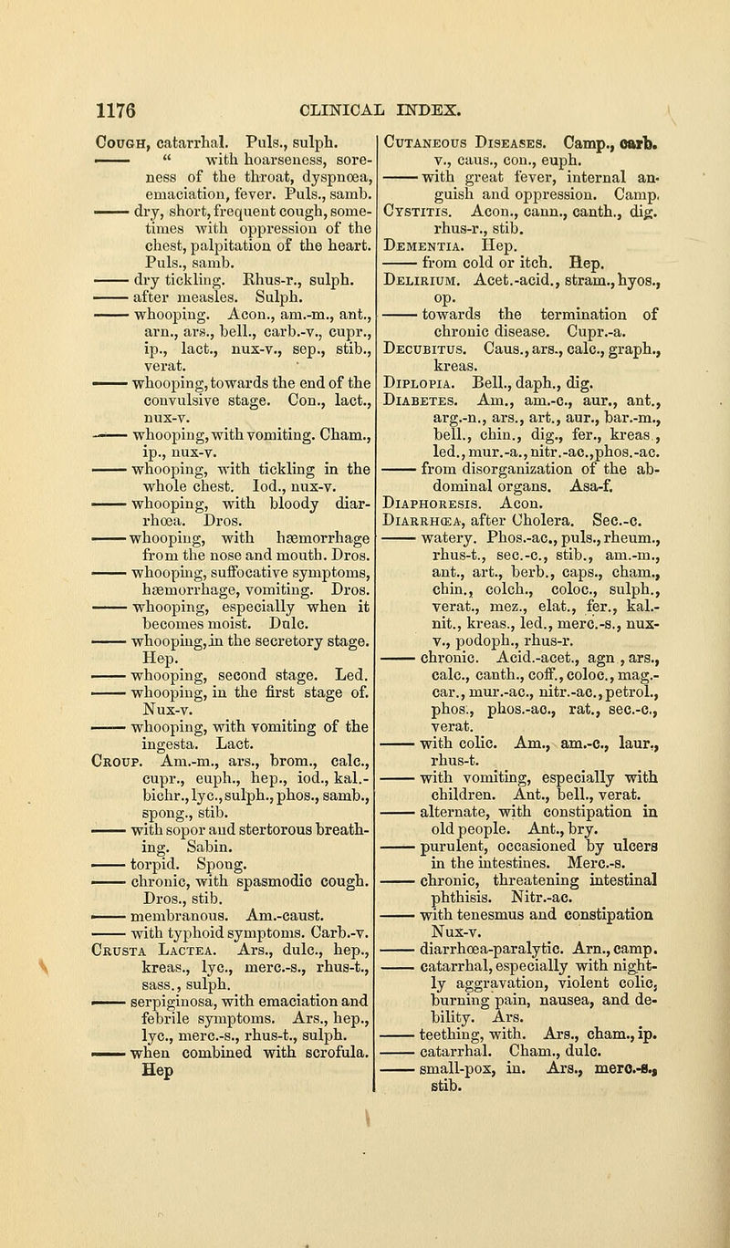 Cough, catarrhal. Puis., sulph. ——  with hoarseness, sore- ness of the throat, dyspnoea, emaciation, fever. Puis., samb. —— dry, short, frequent cough, some- times with oppression of the chest, palpitation of the heart. Puis., samb. dry tickling. Khus-r., sulph. —— after measles. Sulph. —— whooping. Aeon., am.-m., ant., arn., ars., bell., carb.-v., cupr., ip., lact., nux-v., sep., stib., verat. —— whooping, towards the end of the convulsive stage. Con., lact., nus-v. —'— whooping, with vomiting. Cham., ip., nux-v. —— whooping, with tickling in the whole chest. lod., nux-v. whooping, with bloody diar- rhoea. Dros. whooping, with haemorrhage from the nose and mouth. Dros. whoopmg, suffocative symptoms, hasmorrhage, vomiting. Dros. whooping, especially when it becomes moist. Dnlc. whooping, in the secretory stage. Hep. whooping, second stage. Led. whooping, in the first stage of. Nux-v. whooping, with vomiting of the ingesta. Lact. Croup. Am.-m., ars., brom., calc, cupr., euph., hep., iod., kal.- bichr., lye, sulph., phos., samb., spong., stib. with sopor and stertorous breath- ing. Sabin. —— torpid. Spong. • chronic, with spasmodic cough. Dros., stib. —— membranous. Am.-caust. ^— with typhoid symptoms. Carb.-v. Crusta Lactea. Ars., dulc, hep., kreas., lye, merc.-s., rhus-t., sass., sulph. ■ serpiginosa, with emaciation and febrile symptoms. Ars., hep., lye, merc.-s., rhus-t., sulph. I when combined with scrofula. Hep Cutaneous Diseases. Camp., Ofurb. v., cans., con., euph. with great fever, internal an- guish and oppression. Camp, Cystitis. Aeon., cann., canth., dig. rhus-r., stib. Dementia. Hep. from cold or itch. Hep. Delirium. Acet.-acid., stram., hyos., op. towards the termination of chronic disease. Cupr.-a. Decubitus. Caus., ars., calc, graph., kreas. Diplopia. Bell., daph., dig. Diabetes. Am., am.-c, aur., ant., arg.-n., ars., art., aur., bar.-m., bell., chin., dig., fer., kreas., led., mur.-a.,nitr.-ae.,phos.-ac. from disorganization of the ab- dominal organs. Asa-f. Diaphoresis. Aeon. Diarrhcea, after Cholera. Sec.-c. watery. Phos.-ac, puis., rheum., rhus-t., sec.-c, stib., am.-m., ant., art., berb., caps., cham., chin., colch., coloc, sulph., verat., mez., elat., fer., kal.- nit., kreas., led., merc.-s., nux- V., podoph., rhus-r. chronic. Acid.-acet., agn.,ars., calc, canth., coff.,coloc, mag.- car., mur.-ac, nitr.-ac,petrol., phos., phos.-ac, rat., sec.-c, verat. with colic Am., am.-c., laur,, rhus-t. with vomiting, especially with children. Ant., bell., verat. alternate, with constipation in old people. Ant., bry. purulent, occasioned by ulcers in the intestines. Merc.-s. chronic, threatening intestinal phthisis. Nitr.-ac. with tenesmus and constipation Nux-v. diarrhoea-paralytic Am., camp. catarrhal, especially with night- ly aggravation, violent colic, burning pain, nausea, and de- bility. Ars. teething, with. Ars., cham., ip. catarrhal. Cham., dulc. small-pos, in. Ars., mero.-B., stib. \