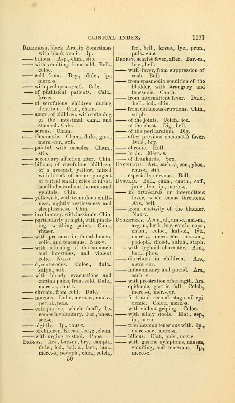 DiARRHCEA, black. Ars.,ip. Sometimes with black vomit. Jp. —— bilious. Asp., chin., stib. —— with vomiting, from cold. Bell., coloc. cold from. Bry., dulc, ip., merc.-s. —— with prolapsus-recti. Calc. of phthisical patients. Calc, kreas. of scrofulous children during dentition. Calc, cham. ^— acute, of children, with softening of the intestinal canal and stomach. Calc « serous. Cham. —— rheumatic Cham., dulc, gutt., merc.-cor., stib. painful, with measles. Cham., stib. ■ secondary affection after. Chin. —— bilious, of scrofulous children, of a greenish yellow, mixed with blood, of a sour pungent or putrid smell; cries at night, small ulcers about the anus and genitals. Chin. —— yellowish, with tremulous chilli- ness, nightly restlessness and sleeplessness. Chin. I involuntary, with lassitude. Chin. —— particularly at night, with pinch- ing, writhing pains. Chin., rhus-r. with pressure in the abdomen, colic, and tenesmus. Nux-v. ■ with softening of the stomach and intestines, and violent colic. Nux-v. •^-^ dysenterodes. Coloc, dulc, sulph., stib. —- with bloody evacuations and cutting pains, from cold. Dulc, merc.-s., rhus-t. ■ chronic, from cold. Dulc. —— mucous. Dulc, merc.-s., nux-v., petrol., puis. —I— colliquative, which finally be- comes involuntary. Fer., phos., scc-c nightly. Ij)., rhus-t. • of children. Kreas., seCiC, cham. —— with urging to stool. Phos. Dropsy. Ars., bar.-m., bry., camph., dulc, iod., kal.-c, lact., lam., merc.-s., podoph., chin., colch., 50 fer., bell., kreas., lye, prun., puis., zinc. Dropsy, scarlet fever, after. Bar.-m., bry., hell. with fever, from suppression of rash. Bell. from spasmodic condition of ths bladder, with strangury and tenesmus, Canth. from intermittent fever. Dulc, hell., iod., chin. from cutaneous eruptions. Chin., sulph. of the joints. Colch., iod. of the chest. Dig., hell. of the pericardium. Dig. after previous rheumatJO fever. Dulc, bry. chronic. Hell. brain. Merc.-s. of drunkards. Sep. Dysphagia. Art., carb.-v., con., phos., rhus-t., stib. especially nervous. Bell. Dysuria. Bell., caun., canth., coff., June, lye, ip., merc.-s, in drunkards or intermittent fever, when coma threatens. Ars., bell. from inactivity of the bladder. Nux-v. Dysentery. Aeon., al., am.-c, am.-m., arg.-n., herb., bry, canth., caps., cham., coloc, kal.-bi., lye, merc-v., merc.-cor., natr-m.,. podoph,, rhus-t., sulph., staph, with typhoid character. Arn,, bell., phos. diarrhoea in children. Ars., merc.-cor. inflammatory and putrid. Ars,, carb.-v. with prostration of strength. Ars. epidemic, gastric fall, Colch., merc.-s., mer.-cor. first and second stage of epi demie Coloc, merc.-s. with violent griping. Coloc. with slimy stools, Elat., Sep., ip., mere troublesome tenesmus with. Ip., merc.-cor., merc.-s. bilious. Elat., puis., nux-v. —— with gastric symptoms, nausea, vomiting, and tenesmus, Ip., mere-c.