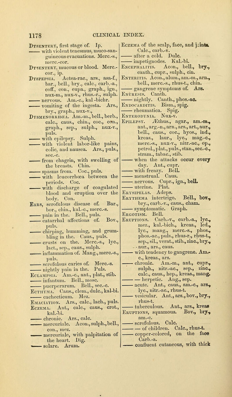 Dysentery, first stage of. Ip. ... with violent tenesmus, muco-san- guineous evacuations. Merc.-a., mere.-cor. Dysentery, mucous or blood. Merc- cor., ip. Dyspepsia. Actea-rac, ars., asa-f., bar., bell., bry., calc, carb.-a., coff., con., eupa., graph., ign., nux-m., nux-v., rhus.-r., sulph. . nervous. Am.-c, kal -bichr, vomiting of the ingesta. Ars., bry., graph., nux-v., Dtsmenorrhcea. Am.-m.,bell., berb., calc, caus., chin., coc, con., graph., Sep., sulph., nux-v., puis. -^— vrith epilepsy. Sulph. vrith violent labor-like pains, colic, and nausea. Ars., puis., sec.-c. . from chagrin, vs^ith svrelling of the breasts. Chin, ■ spasms from. Coc, puis. vrith leucorrhoea betvreen the periods. Coc. -with discharge of coagulated blood and eruption over the body. Con. Ears, scrofulous disease of. Bar., bor., chin., kal.-c, merc-s. pain in the. Bell., puis. . catarrhal affections of. Bov., puis. . chirping, humming, and grum- bling in the. Cans., puis. crusts on the. Merc-s., lye, lact., Sep., caus., sulph. inflammation of. Mang., merc-s., puis. scrofulous caries of. Merc-s. nightly pain in the. Puis. Eclampsia. Am.-c, ant., plat., stib. infantum. Bell., mosc. puerperarum. Bell., sec.-c Ecthyma. Cans., clem., dulc, kal-bi. —— cachecticum. Mez. Emaciation. Ars., calc, lach., puis. Eczema. Ant., calc, cans., crot., kal.-bi. . chronic. Ars., calc mercuriale. Acon.,sulph.,bell., con., luez. —— mercuriale, with palpitation of the heart. Dig. 1 Bolare. Arum. Eczema of the scalp, face, and ].Lints. Calc, carb.-v. after a cold. Dulc. impetignodes. Kal.-bi. Encephalitis. Aeon., bell., bry., canth., cupr., sulph., cin. Enteritis. Aeon., alum., am.-m., am., bell., merc-s., rhus-t., chin. gangrene symptoms of. Ars. Enuresis. Canth. nightly. Canth., phos.-ao. Endocarditis. Bism., spig. rheumatica. Spig. Enterodynia. Nux-v. Epilepsy, ^thus., agar., am.-m., ant., arg.-n., arn., ars., art., aur., bell., caus., coc, hyos., ind., kreas., laur., lye, mag.-c, merc-s., nux-v., nitr.-ac, op., petrol., plat., puis., stan., sec.-c, stram., tabac, stib. when the attacks occur every day. Ant., cupr. with frenzy. Bell. menstrual. Caus. . nervous. Cupr., ign., bell. uterine. Plat. Erysipelas. Adeps. Erythema intertrigo. Bell., bov.j bry., carb.-v., caus., cham. symptomatic. Graph. Ergotism. Bell. Eruptions. Carb.-v., carb.-a., lye, mez., kal.-bich., kreas., led.» lye, mang., merc-s., phos., phos.-ae, puis., rhus-r., rhus-t., Sep., sil., verat., stib., zinc, bry., - ■ aur., ars., caus. with tendency to gangrene. Am.- c, ki'eas., ars. chronic Am.-m., ant., cupr-., sulph., nitr.-ac, sep., zinc, calc, cans., hep., kreas., mang. herpetic. Aug., sep. acute. Ant., caus., am.-c, ars., lye, nitr.-ac, rhus-t. vesicular. Ant., ars.,bov.,bry., rhus-t. tuberculous. Ant., ars,, kreaa Eruptions, squamous. Bov., bry., am.-c. scrofulous. Calc. of children. Calc, rhus-t. copper-colored, on the face Carb.-a. confluent cutaneous, with thick