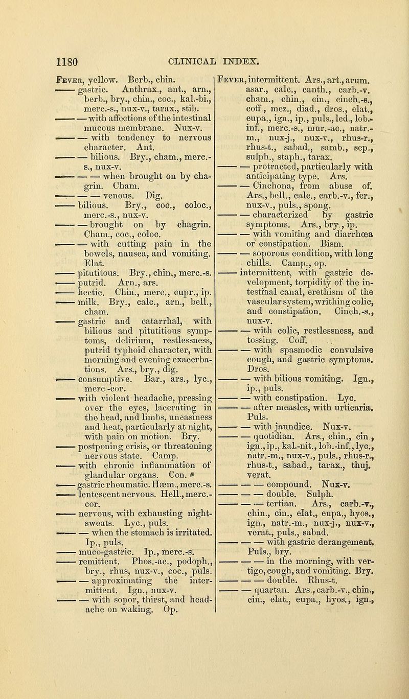 Fever, yellow. Berb., chin. ■ gastric. Anthrax., ant., arn., herb., bry., chin., coc, kal.-bi., merc.-s., nus-v., tarax., stib. —— — •with affections of the intestinal mucous membrane. Nux-v. —— — with tendency to nervous character. Ant. —— — bilious. Bry., cham., merc- s., nux-v. — when brought on by cha- grin. Cham. —7 venous. Dig. —— bilious. Bry., coc, coloc, merc.-s., nux-v. ■brought on by chagrin. Cham., coc, coloc. — with cutting pain the bowels, nausea, and vomiting. Elat. pitutitous. Bry., chin., merc.-s. • putrid. Arn., ars. ■ hectic. Chin., mere, cupr., ip. —— milk. Bry., calc, arn., bell., cham.  gastric and catarrhal, with bilious and pitutitious symp- toms, delirium, restlessness, putrid typhoid character, with morning and evening exacerba- tions. Ars., bry., dig. ■ consumptive. Bar., ars., lye, mere.-cor. I with violent headache, pressing over the eyes, lacerating in the head, and limbs, uneasiness and heat, particularly at night, with pain on motion. Bry. —— postponing crisis, or threatening nervous state. Camp. —— with chronic inflammation of glandular organs. Con. * —— gastric rheumatic. Hsem., merc.-s. ■ lentescent nervous. Hell., merc- cor. —— nervous, with exhausting night- sweats. Lye, puis. — when the stomach is irritated. Ip., puis. •^-^ muco-gastric. Ip., merc.-s. ■ remittent. Phos.-ac, podoph., bry., rhus, nux-v., coc, puis. ■ — approximating the inter- mittent. Ign., nux-v. —— — with sopor, thirst, and head- ache on waking. Op. Fever,intermittent. Ars., art., arum, asar., calc, canth., carb.-v. cham., chin., cin., cinch.-s., coil, mez., diad., dros., elat., eupa., ign., ip., puis., led., lob.- inf., merc.-s., mar.-ac, natr.- m., nux-j., nux-v., rhua-r., rhus-t., sabad., samb,, Sep., sulph., staph., tarax. protracted, particularly with anticipating type. Ars. Cinchona, from abuse of. Ars., bell., calc, carb.-v., fer., nux-v., puis., spong. characterized by gastric symptoms. Ars., bry,, ip. with vomiting and diarrhoea or constipation. Bism. soporous condition, with long chills. Camp., op. intermittent, with gastric de- velopment, torpidity of the in- testinal canal, erethism of the vascular system, writhing colic, and constipation. Cinch.-s., nux-v. with colic, restlessness, and tossing. Coff. with spasmodic convulsive cough, and gastric symptoms. Dros. with bilious vomiting. Ign., ip., puis. with constipation. Lye. after measles, with urticaria. Puis. with jaundice. Nux-v. quotidian. Ars., chin., cin., ign.,ip., kal.-nit., lob.-inf.,lye, natr.-m., nux-v., puis., rhus-r., rhus-t., sabad., tarax., thuj. verat. compound. Nux-v. double. Sulph. tertian. Ars., carb.-v., chin., cin., elat., eupa., hyos., ign., natr.-m., nux-j., nux-v., verat., puis., sabad. with gastric derangement. Puis., bry. in the morning, with ver- tigo, cough, and vomiting. Bry. double. Rhus-t. — quartan. Ars., carb.-v., chin., cin., elat., eupa., hyos., ign.,