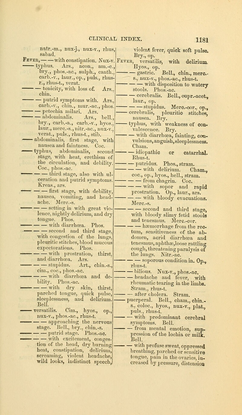 natr.-m., nux-j., nux-v., rhus, Fevee, with constipation. JSTus-v. ■^— typhus. Ars., aeon., am.-c, bry., phos.-ac, sulph., canth.j carb.-v., laur.,op., puis., rhus- r., rhus-t., verat. tonicity, with loss of, Ars.. chin. putrid symptoms with. Ars., carb.-v.j chin., mur.-ac, phos. —^ — petechia milari. Ars. abdominalis. Ars., bell., bry., carb.-a., carb.-v., hy-os., laur., merc.-s.,nitr.-ac, nux-v., verat., puis., rhus-t., stib. —— abdominalis, first stage, vnth nausea and faintness. Coc. —— typhus, abdommalis, second stage,_ with heat, erethism of the circulation, and debility. Coc, phos.-ac. —^ third stage, also with ul- ceration and putrid symptoms. Kreas., ars. —— first stage, with debility, nausea, vomiting, and head ache. Merc.-s. ' setting in with great vio lence, nightly delirium, and dry tongue. Phos. • with diarrhcea. Phos ; second and third stage, with congestion of the lungs, pleuritic stitches, blood mucous expectorations. Phos. with prostration, thirsty and diarrhoea. Ars. stupidus. Art., chin.-s., cim., coc, phos.-ac. with diarrhoea and de- bility. Phos.-ac. with dry skin, thu-st, parched tongue, quick pulse, sleeplessness, and delirium. Bell. _ ■ versatilis. Cim., hyos., op., nux-v., phos.-ac, rhus-t. approaching the nervous stage. Bell., bry., chin.-s. putrid stage. Phos.-ac. ' with excitement, conges- tion of the head, dry burning heat, constipation, delirium, screaming, violent headache,! wild looks, indistinct speech,! violent fever, quick soft pulse. Bry., op. Fever, versatilis, with delirium, Ilyos., op. gastric. Bell., chin., mere- s., nux-v., phos.-ac, rhus-t. with disposition to watery stools. Phos.-ac. cerebralis. Bell., oupr.-acet., laur., op, stupidus. Mero,-eor., op., cerebralis, pleuritic stitches, nausea. Bry. typhus, with weakness of con- valescence. Bry. with diarrhoea, fainting, con- vulsions, anguish, sleeplessness. Cham. idiopathic or catarrhal. Ehus-t. putridus. Phos., stram. with delirium. Cham., coc, op., hyos., hell., stram, from chagrin. Coc. with sopor and rapid prostration. Op., laur., ars. with bloody evacuations. Merc.-s. second and third stage, with bloody slimy fetid stools and tenesmus. Merc.-cor. hemorrhage from the rec- tum, sensitiveness of the ab- domen, acrid diarrhoea and tenesmus, aphth8e,loose rattling cough, threatening paralysis of the lungs. Nitr.-ac. soporous condition in. Op., rhus-t. bilious. Nux-v., phos.-ac. headache and fever, with rheumatic tearing in the limbs. Stram., rhus-t. after cholera. Stram. Bell., cham., chin.- hyos., nux-v., plat., puerperal. s., coloc, puis., rhus-t. with predominant cerebral symptoms. Bell. from mental emotion, sup- pression of the lochia or milk Bell. with profuse sweat, oppressed breathing, parched or sensitive tongue, pain in the ovaries, in- creased by pressure, distensioa