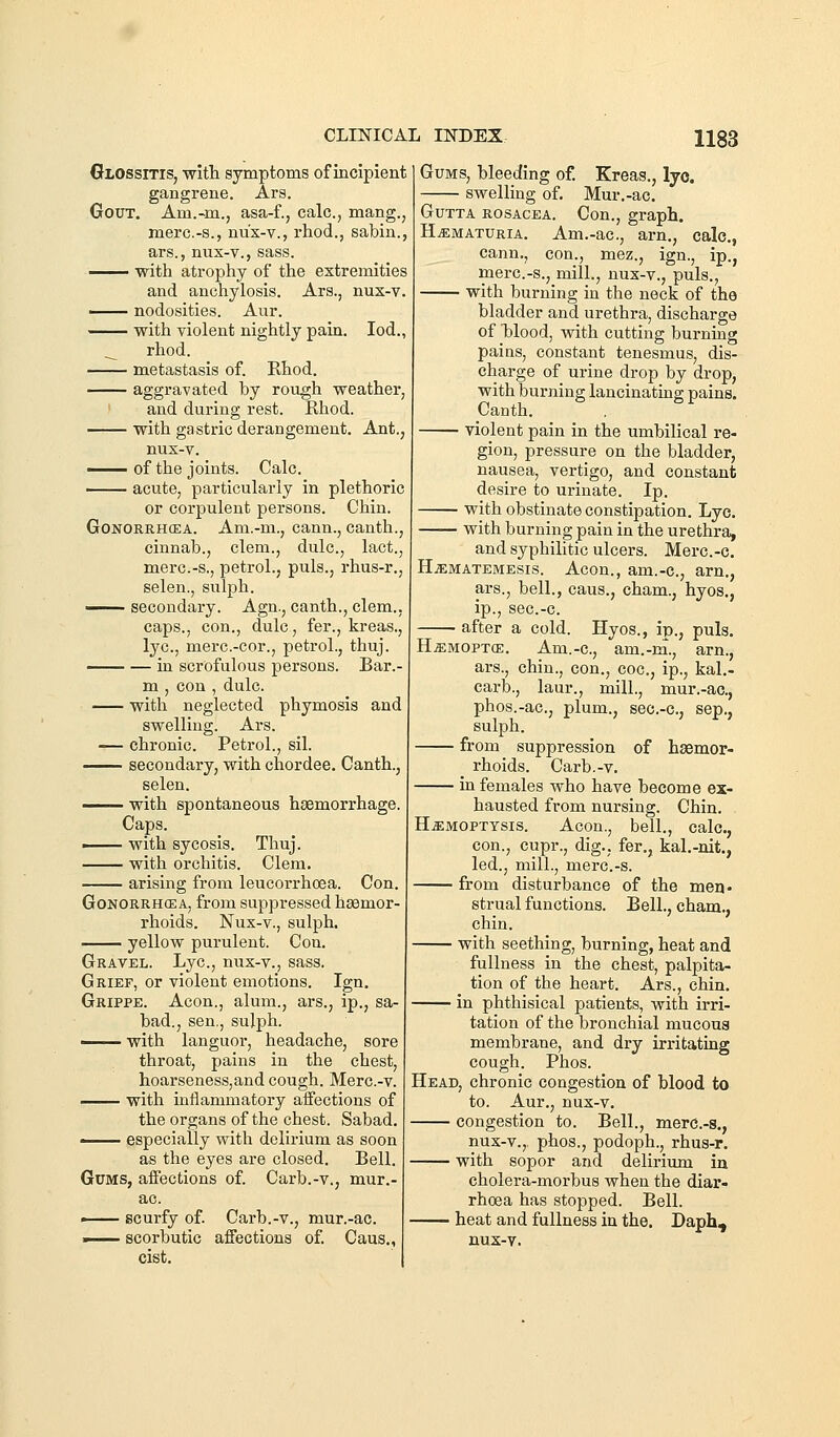Glossitis, with symptoms of incipient gangrene. Ars. Gout. Am.-m., asa-f., calc, mang., merc.-s., nux-v., rhod., sabin., ars., niix-v., sass. ^-^ with atrophy of the extremities and anchylosis. Ars., nus-v. —— nodosities. Aur. — with violent nightly pain. lod., __ rhod. metastasis of. Rhod. aggravated by rough weather, and during rest. Rhod. with gastric derangement. Ant., nux-v. •^-^ of the joints. Calc. —— acute, particularly in plethoric or corpulent persons. Chin. GoNORRHCEA. Am.-m., cann., canth., cinnab., clem., dulc, lact., merc.-s., petrol., puis., rhus-r., selen., sulph. —— secondary. Agn., canth., clem., caps., con., dulc, fer., kreas., lye, merc.-cor., petrol., thuj. in scrofulous persons. Bar.- m , con , dulc. with neglected phymosis and swelling. Ars. -— chronic. Petrol., sil. secondary, with chordee. Canth., selen. with spontaneous haemorrhage. Caps. ■ with sycosis. Thuj. with orchitis. Clem. arising from leucorrhoea. Con. GoNORRHffiA, from suppressed haemor- rhoids. Nux-v., sulph. —— yellow purulent. Con. Gravel. Lye, nux-v., sass. Grief, or violent emotions. Ign. Grippe. Aeon., alum., ars., ip., sa- bad., sen., sulph. • with languor, headache, sore throat, pains in the chest, hoarseness, and cough. Merc.-v. with inflammatory aifections of the organs of the chest. Sabad. ■ especially with delirium as soon as the eyes are closed. Bell. Gums, affections of. Carb.-v., mur.- ac. —— scurfy of. Carb.-v., mur.-ac. . scorbutic affections of Caus., cist. Gums, bleeding of. Kreas., lyo. swelling of. Mur.-ac. GuTTA ROSACEA. Cou., graph. HiEMATURiA. Am.-ac, arn., calc, cann., con., mez., ign., ip., merc.-s., mill., nux-v., puis., with burning in the neck of the bladder and urethra, discharge of blood, with cutting burning pains, constant tenesmus, dis- charge of urine drop by drop, with burning lancinating pains. Canth. violent pain in the umbilical re- gion, pressure on the bladder, nausea, vertigo, and constant desire to urinate. Ip. with obstinate constipation. Lye. with burning pain in the urethra, and syphilitic ulcers. Merc.-c. H.ffiMATEMEsis. Acou., am.-c, arn., ars., bell., caus., cham., hyos., ip., sec.-c. after a cold. Hyos., ip., puis. H.ffiMOPT(E. Am.-c, am.-na., arn., ars., chin., con., coc, ip., kal.- carb., laur., mill., mur.-ac, phos.-ac, plum., sec.-c, sep., sulph. from suppression of haemor- rhoids. Carb.-v. in females who have become ex- hausted from nursing. Chin. H.«:moptysis. Aeon., bell., calc, con., cupr., dig., fer., kal.-nit., led., mill., merc.-s. from disturbance of the men* strual functions. Bell., cham., chin. with seething, burning, heat and fullness in the chest, palpita- tion of the heart. Ars., chin. in phthisical patients, with irri- tation of the bronchial mucous membrane, and dry irritating cough. Phos. Head, chronic congestion of blood to to. Aur., nux-v. — congestion to. Bell., merc-s., nux-v., phos., podoph., rhus-r. — with sopor and delirium iu cholera-morbus when the diar- rhoea has stopped. Bell. — heat and fullness in the. Daph, nus-v.