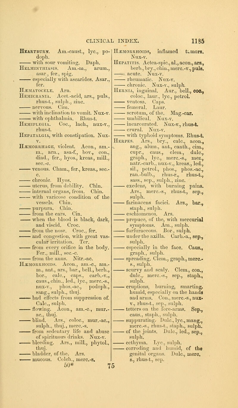 Heartburn. Am.-caust., lye, po- doph. ■ with sour vomiting, Daph. Helminthiasis. Am.-m., arum., asar., fer., spig. —— especially with ascarides. Asar., fer. HjEmatocele. Arn. Hemicrania. Acet.-acid, ars., puis., rhus-t., sulph., zinc. nervous. Cim. with inclination to vomit. Nux-v. with ophthalmia. Rhus-t. Hemiplegia. Coc, lach., nux-v., rhus-t. Hepatalgia, with constipation. Nux- H^MORRHAGE, violent. Aeon., am.- m., am., asa-f., bov., con., diad., fer., hyos., kreas,, mill., sec.-c. venous. Cham,, fer., kreas., sec- c. chronic. Hyos. uterus, from debility. Chin. internal organs, from. Chin. with varicose condition of the vessels. Chin. purpura. Chin. from the ears. Cin. when the blood is black, dark, and viscid. Croc. 1 from the nose. Croc, fer. —— and congestion, with great vas- cular irritation. Ter. from every orifice in the body. Fer., mill., sec.-c. from the anus. Nitr.-ac. H^SMORRHOiDS. Aeon., am.-c, am.- m., ant., ars., bar., bell., berb., bor., calc, caps., carb.-v., caus., chin., led., lye, merc.-s., nus-v., phos.-ac, podoph., sang., sulph., thuj. —— bad effects from suppression of. Calc, sulph. flowing. Aeon., am.-c., mur.- ac, thuj. blind. Ars., coloc, mur.-ac, sulph., thuj., merc.-s. —— from sedentary life and abuse of spirituou-s drinks. Nus-v. —— bleeding. Ars., mill., phytol., thuj. bladder, of the, Ars. •—— mucous. Colch., merc.-s, 50* 75 HEMORRHOIDS, inflamed tumors. Nux-v. Hepatitis. Actea-spic, al., aeon., ars., berb., bry., chin., merc.-v., puis. acute. Nux-v. rheumatic. Nux-v. chronic. Nux-v., sulph, Hernia, inguinal. Aur., bell., COO., coloc, laur., lye, petrol. ventosa. Caps. femoral. Laur. scrotum, of the. Mag.-car. umbilical. Nux-v. incarcerated. Nux-v., rhus-t. crural. Nux-v. with typhoid symptoms. Rhus-t. Herpes. Ars., bry., calc, aeon., ang., alum., ant., canth., cim., cupr., caus., clem., dulc, graph., lye, merc.-s., mez., natr.-carb., nux-v., kreas., led., sil., petrol., phos., phos.-ae, ran.-bulb., rhus-r,, rhus-t., sass., Sep., sulph., zinc. exedens, with burning pains. Ars., mere-s., rhus-t., sep., sulph. farinacens faciei. Ars,, bar., staph., sulph. eschiomenos. Ars. prepuce, of the, with mercurial symptoms. Am., sulph. furfuraceous. Bor., sulph. under the axilla. Carb.-a,, sep., sulph. especially in the face. Caus., graph., sulph. spreading. Clem., graph., mere- s., suIjdIi. scurvy and scaly. Clem., con., dulc,. merc.-s., sep., staph., sulph. eruptions, burning, smarting, humid, especially on the handa and arms. Con., merc.-s., nux« v., rhus-t., Sep., sulph. tetters on the fore-arms, Sep., caus., staph., sulph. suppurating: Dulc, lye, mang., merc.-s., rhus-t., staph., sulph. of the joints. Dulc, led., sep., sulph. ecthyma. Lye, sulph. corroding and humid, of the genital organs. Dulc, mere. s., rhus-t., sep.