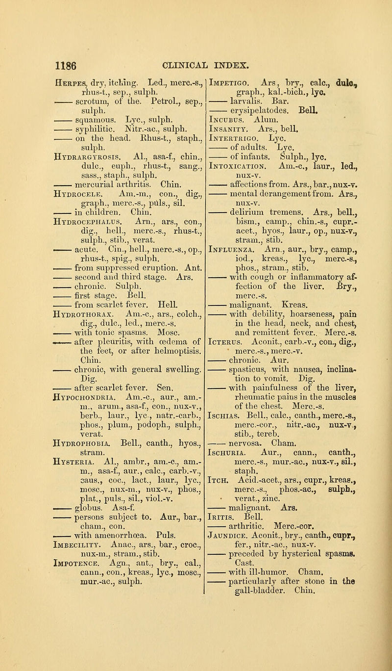 Herpes, dry, itcliing. Led., merc.-s., rhus-t., Sep., sulph. scrotum, of the. Petrol., sep., sulph. squamous. Lye., sulph. syphilitic. Nitr.-ac, sulph. . on the head. Rhus-t., staph., sulph. Hydrargyrosis. AL, asa-f., chin., dulc, euph., rhus-t., sang., sass., staph., sulph. mercurial arthritis. Chin. Hydrocele. Am.-m., con., dig., graph., merc.-s., piils., sil. in children. Chin. Hydrocephalus. Arn., ars., con., dig., hell., merc.-s., rhus-t., sulph., stib., verat. ' acute. Cin., hell., merc.-s., op., rhus-t., spig., sulph. from suppressed eruption. Ant. second and third stage. Ars. chronic. Sulph. first stage. Bell. from scarlet fever. Hell. Hydrothorax. Am.-c, ars., colch., dig., dulc, led., merc.-s. with tonic spasms. Mosc. —.— after pleuritis, with oedema of the feet, or after helmoptisis. Chin. chronic, with general swelling. Dig. after scarlet fever. Sen, Hypochondria. Am.-c, aur., am.- m., arum., asa-f., con., nux-v., berb., laur., lyc-, natr.-carb., phos., plum., podoph., sulph., verat. Hydrophobia. Bell., canth., hyos., stram. Hysteria. A1., ambr., am.-c, am.- m., asa-f., aur., calc, carb.-v., aaus., coc, lact., laur., lyc, mosc, nux-m., nux-v., phos., plat., puis., sil., viol.-v. ■ globus. Asa-f. persons subject to. Aur., bar., cham., con. ■ with amenorrhoea. Puis. Imbecility. Anac, ars., bar., croc, nux-m., stram., stib. Impotence. Agn., ant., bry., cal., cann., con., kreas., lyc, mosc, mur.-ac, sulph. Impetigo. Ars, bry., calc, dulo^ graph., kal.-bich., lyc. larvalis. Bar. erysipelatodes. Bell. Incubus. Alum. Insanity. Ars., bell. Intertrigo. Lyc. of adults. Lyc. of infants. Sulph., lyc. Intoxication. Am.-c, laur., led., nux-v. affections from. Ars., bar., nux-v. mental derangement from. Ars., nux-v. delirium tremens. Ars., bell., bism., camp., chin.-s., cupr.- acet., hyos., laur., op., nux-v., stram., stib. Influenza. Arn., aur., bry., camp., iod., kreas., lyc, merc-s., phos., stram., stib. with cough or inflammatory af- fection of the liver, Bry., merc.-s. malignant. Kreas. —'■— with debility, hoarseness, pain in the head, neck, and chest, and remittent fever.. Merc.-s. Icterus. Aconit., carb.-v., con., dig., ' merc.-s., merc-v. chronic. Aur. spasticus, with nausea, inclina- tion to vomit. Dig. with painfulness of the liver, rheumatic pains in the muscles of the chest. Merc.-s. IsGHiAS. Bell., calc, canth., merc.-s., merc-cor., nitr.-ac, nux-v., stib., tereb. nervosa. Cham. Ischuria. Aur., cann., canth., merc.-s., mur.-ac, nux-v., sil., staph. Itch. Acid.-acet., ars., cupr,, kreas., merc.-s., phos.-ac, sulpb., verat., zinc. malignant. Ars. Iritis. Bell. arthritic. Merc.-cor. Jaundice. Aconit., bry., canth., cupr., fer., nitr.-ac, nux-v. • preceded by hysterical spasms. Cast. with ill-humor. Cham. particularly after stone in the gall-bladder. Chin.