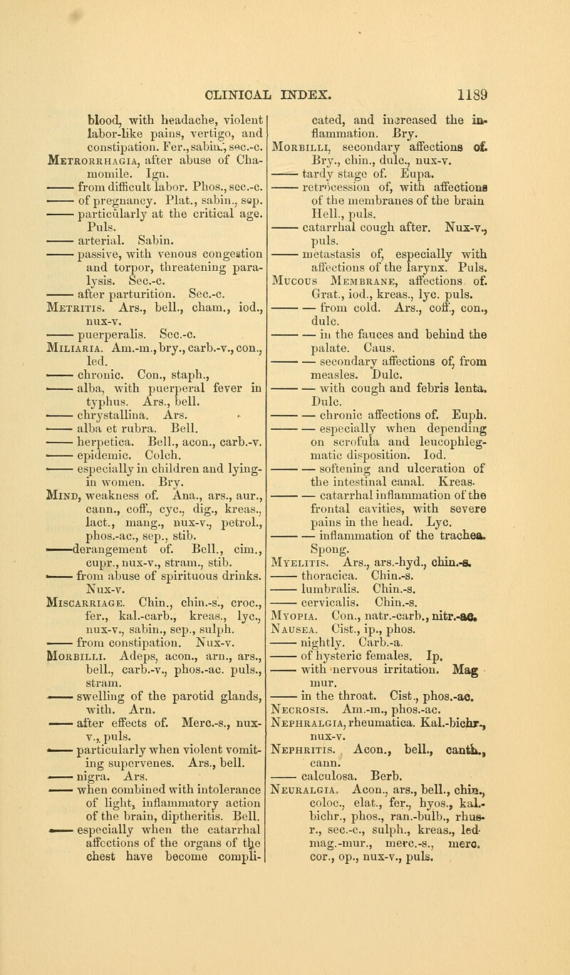 blood, with headache, violent labor-hke pains, vertigo, and constipation. Fer., sabui,', sec.-c. Metrorrhagia, after abuse of Cha- momile. Ign. from difficult labor. Phos., sec.-c. —— of pregnancy. Plat., sabin., sep. particularly at the critical age. Puis. arterial. Sabin. passive, with venous congestion and torpor, threatening para- lysis. Sec.-c. after parturition. Sec.-c. Metritis. Ars., bell., cham., iod., nux-v. —— puerperalis. Scc.-c. Miliaria. Am.-m., bry., carb.-v., con., led. —— chronic. Con., staph., ■ alba, with puerperal fever in typhus. Ars., bell. ■ chrystallina. Ars. —— alba et rubra. Bell. herpetica. Bell., aeon., carb.-v. ■ epidemic. Colch. —— especially in children and lying- in women. Bry. Mind, weakness of. Ana., ars., aur., cann., coif., eye. dig., kreas., lact., mang., nux-v., petrol., phos.-ac, Sep., stib. ■ derangement of. Bell., cim., cupr., nux-v., stram., stib. ■ from abuse of spirituous drinks. Nux-v. Miscarriage. Chin., chin.-s., croc, fer., kal.-carb., kreas., lye, nux-v., sabin., sep., sulph. —— from constipation. Nux-v. jyiORBiLLi. Adeps, aeon., arn., ars., bell., carb.-v., phos.-ac. puis., stram. ■ swelling of the parotid glands, with. Arn. ^— after effects of. Merc.-s., nux- V.,. puis. ■ particularly when violent vomit- ing supervenes. Ars., bell. ■ nigra. Ars. —— when combined with intolerance of light, inflammatory action of the brain, diptheritis. Bell. ■ especially when the catarrhal affections of the organs of t^e chest have become compli- cated, and increased the in- flammation. Bry. MoRBiLLi, secondary affections ofc Bry., chin., dulc, nux-v. tardy stage of. Eupa. retmcession of, with affections of the membranes of the brain Hell., puis. catarrhal cough after. Nux-v., puis. metastasis of, especially with affections of the larynx. Puis. Mucous Membrane, affections of. Grat., iod., kreas., lye. puis. from cold. Ars., coff., con., dulc. iu the fauces and behind the palate. Cans. secondary affections of, from measles. Dulc. with cough and febris lenta, Dulc. chronic affections of. Euph. especially when depending on scrofula and leucophleg- matic disposition. Iod. softening and ulceration of the intestinal canal. Kreas. catarrhal inflammation of the frontal cavities, with severe pains in the head. Lye. inflammation of the trachea. Spong. Myelitis. Ars., ars.-hyd., chin.-8. thoracica. Chin.-s. lumbralis. Chin.-s. cervicalis. Chin.-s. Myopia. Con., natr.-carb., nitr.-ac Nausea. Cist., ip., phos. nightly. Carb.-a. of hysteric females. Ip. with nervous irritation. Mag ■ mur. in the throat. Cist., phos.-ac. Necrosis. Am.-m., phos.-ac. Nephralgia, rheumatica. Kal.-bicjir., nux-v. Nephritis. . Aeon., bell., cantb., cann. calculosa. Berb. Neuralgia. Aeon., ars., bell., chiQ., coloc, elat., fer., hyos,, kal.- bichr., phos., ran.-bulb., rhus- r., sec.-c, sulph., kreas., led- mag.-mur., merc.-s., mere, cor., op., nux-v., puis.