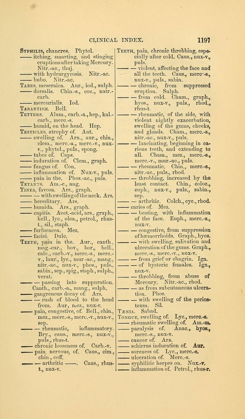 Syphilis, chancres. Phytol. itching, smarting, and stinging eruptions after taking Mercury. Nitr.-ac, thuj. with hydrargyrosis. Nitr.-ac. bubo. Nitr.-ac. Tabes, meseraica. Aur., iod., sulph. dorsalis. Chin.-s., coc, natr.- carb. mercurialis. Iod. Tarantism. Bell. Tetters. Alum., carb.-a., hep., kal.- carb., merc.-s; humid, on the head. Hep. Testicles, atrophy of. Ant. swelling of. Arn., aur., chin., clem., merc.-s., merc.-v., nux- V., phytol., puis., spong. tabes of. Caps. induration of. Clem., graph. fungus of. Con. inflammation of. Nux-v., puis. pain in the. Phos.-ac, puis. Tetan'JS. Am.-c, ang. Tinea, favosa. Ars., graph. with swelling of the neck. Ars. hereditary. Ars. humida. Ars., graph. —— capitis. Acet.-acid, ars., graph., hell., lye, olea., petrol., rhus- t., sil., staph. furfuracea. Mez. faciei. Dulc. Teeth, pain in the. Aur., canth., mag.-car., bov., bor,, bell., calc, carb.-v., merc.-s., merc- V., laur., lye., mur.-ac, mang., nitr.-ac, nux-v., phos., puis., sabin., sep., spig., staph., sulph., verat. —— — passing into suppuration. Canth., carb.-a., mang., sulph. —— gangrenous decay of Ars. —— — rush of blood to the head from. Aur,. iiiez., nux-v. —— pain, congestive, of. Bell., chin., mez., merc.-s., mere,-v., nux-v., sep. -^—. — rheumatic, inflammatory. Bry., cans., merc.-s., nux-v., puis., rhus-t. - chronic looseness of. Carb.-v. pain^ nervous, of. Caus., cim., chin, coff. . — arthritic . Caus., rhus- t., nux-v. Teeth, pain, chronic throbbing, espe- cially after cold. Caus., nux-v., puis. violent, affecting the face and all the teeth. Caus., merc-s., nux-v., puis., sabin. chronic, from suppressed eruption. Sulph. from cold. Cham., graph., hyos., nux-v., puis., I'hod., rhus-t. rheumatic, of the side, with violent nightly exacerbation, swelling of the gums, cheeks, and glands. Cham., merc.-s., nitr.-ac, nux-v., puis. ^— — lancinating, beginning in ca- rious teeth, and extending to all. Cham., mez., merc.-s., merc-v., mur.-ac, puis. rheumatic Chin., merc.-s., nitr.-ac, puis., rhod. throbbing, increased by the least contact. Chin., coloc, euph., nux-v., puis., sabin., sep. arthritic Colch., eye, rhod. caries of. Mez. beating, with inflammation of the face. Euph., merc-s., nux-v. congestive, from suppression of haemorrhoids. Graph., hyos. with swelling, salivation and ulceration of the gums. Graph., merc.-s., merc-v., nux-v. from grief or chagrin. Ign. of hysteric females. Ign., nux-v. throbbing, from abuse of Mercury. Nitr.-ac, rhod. as from subcutaneous ulcera- tion. Phos. with swelling of the perios- teum. Sil. TiENiA. Sabad. Tongue, swelling of. Lye, merc.-s. rheumatic swelling of. Am.-m. paralysis of. Anac, hyos., merc.-s., nux-v. cancer of. Ars, schirrus induration of. Aor. soreness of. Lye, merc.-s, ulceration of. Merc.-s. syphilitic herpes on. Nux.-v. ■ inflammation of. Petrol., rhus-p.
