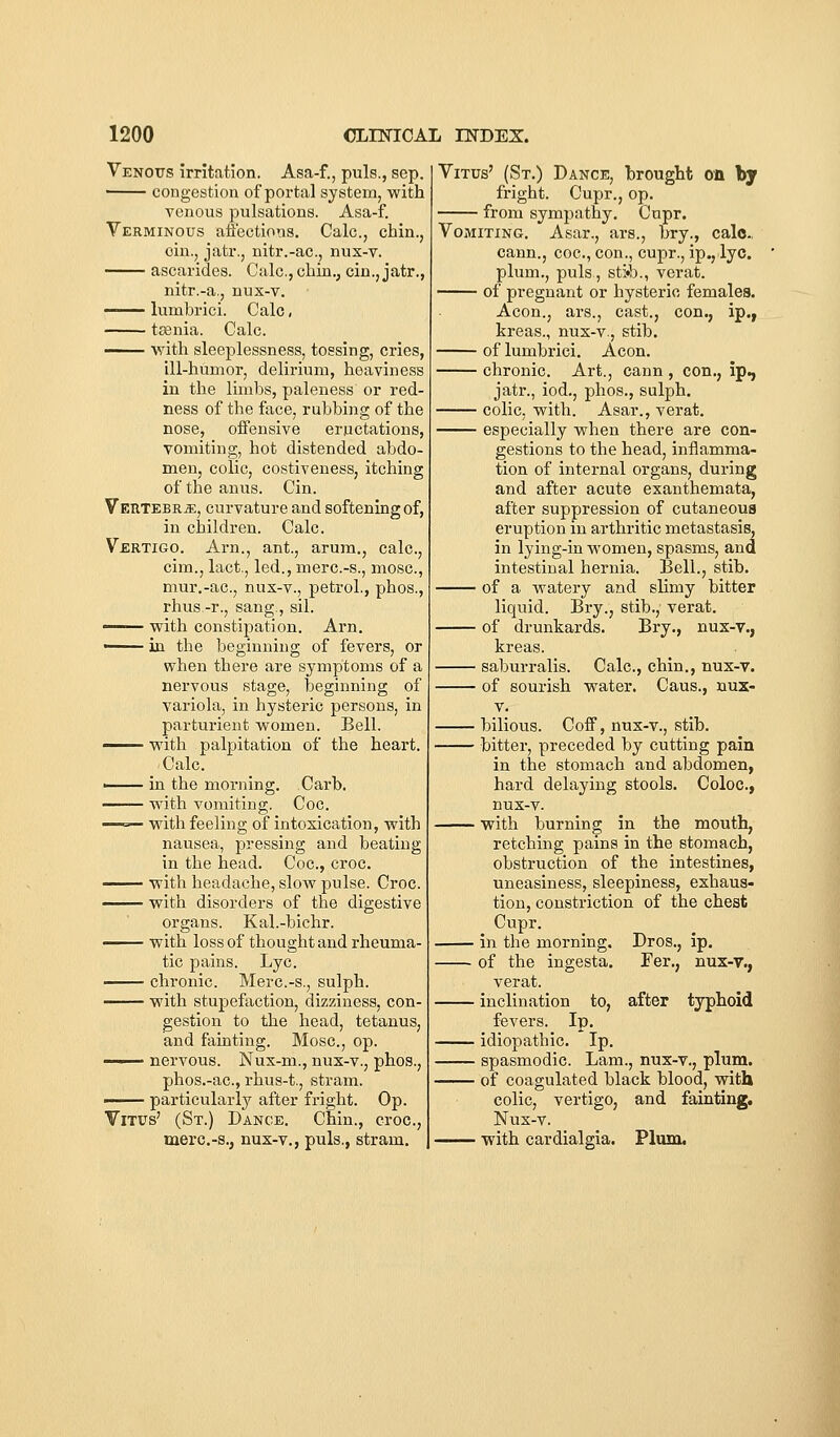 Venotts irritation. Asa-f., puis., sep. congestion of portal system, with venous pulsations. Asa-f. Verminous affections. Calc, chin., cin., jatr., nitr.-ac, nux-v. ascarides. Calc, chin., cin.,jatr., nitr.-a., nux-v. — lumbrici. Calc, teenia. Calc. —— with sleeplessness, tossing, cries, ill-humor, delirium, heaviness in the limbs, paleness or red- ness of the face, rubbing of the nose, offensive eructations, vomiting, hot distended abdo- men, colic, costiveness, itching of the anus. Cin. VEUTEBRiE, curvature and softening of, in children. Calc. Vertigo. Arn., ant., arum., calc, cim., lact., led., merc-s., mosc, mur.-ac, nux-v., petrol., phos., rhus-r., sang., sil. —— vrith constipation. Arn. —— in the beginning of fevers, or when there are symptoms of a nervous stage, beginning of variola, in hysteric persons, in parturient women. Bell. —— with palpitation of the heart. Calc. —— in the morning. Carb. with vomiting. Coc. ^ with feeling of intoxication, with nausea, pressing and beating in the liead. Coc, croc. —— with headache, slow pulse. Croc. ——— with disorders of the digestive organs. Kal.-bichr. with loss of thought and rheuma- tic pains. Lye. chronic. Merc-s., sulph. with stupefaction, dizziness, con- gestion to the head, tetanus, and fainting. Mosc, op. ■ nervous. Nux-m., nux-v., phos., phos.-ac, rhus-t., stram. —— particularly after fright. Op. Vitus' (St.) Dance. Chin., croc, merc.-s., nux-v., puis., stram. Vitus' (St.) Dance, l)rouglit on by fright. Cupr., op. from sympathy. Cupr. Vomiting. Asar., ars., bry., calc cann., coc, con., cupr., ip., lye. plum., puis , sti'b., verat. of pregnant or hysteric females. Aeon., ars., cast., con., ip., kreas., nux-v., stib. of lumbrici. Aeon. chronic. Art., oann , con., ip., jatr., iod., phos., sulph. colic, with. Asar., verat. especially when there are con- gestions to the head, inflamma- tion of internal organs, during and after acute exanthemata, after suppression of cutaneous eruption in arthritic metastasis, in lying-in women, spasms, and intestinal hernia. Bell., stib. of a watery and slimy bitter liquid. Bry., stib., verat. of drunkards. Bry., nux-v., kreas. saburralis. Calc, chin., nux-v. of sourish water. Caus., nux- V. bilious. Coff, nux-v., stib. bitter, preceded by cutting pain in the stomach and abdomen, hard delaying stools. Coloc, nux-v. with burning in the mouth, retching pains in the stomach, obstruction of the intestines, uneasiness, sleepiness, exhaus- tion, constriction of the chest Cupr. in the morning. Dros., ip. of the ingesta. Fer., nux-v., verat. inclination to, after typhoid fevers. Ip. idiopathic. Ip. spasmodic. Lam., nux-v., plum. of coagulated black blood, with colic, vertigo, and fainting, Nux-v. with cardialgia. Plum.