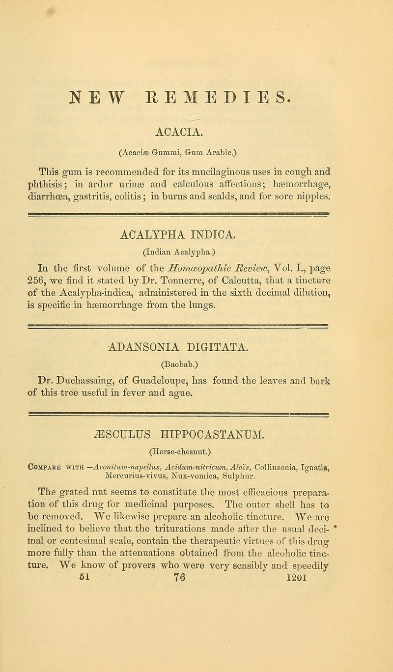 NEW REMEDIES. ACACIA. (Acacise Gummi, Gum Arabic.) This gum is recommended for its mucilaginous uses in cough and phthisis; in ardor urinse and calculous affections; hemorrhage, diarrhoea, gastritis, colitis; in burns and scalds, and for sore nipples. ACALYPHA INDICA. (Indian Acalypha.) In the first volume of the HonKzopathic Mevieio, Vol. I., page 256, we find it stated by Dr. Tonnerre, of Calcutta, that a tincture of the Acalypha-indica, administered in the sixth decimal dilution, is specific m hsemorrhage from the lungs. ADANSONIA DIGITATA. Dr. Duchassaing, of Guadeloupe, has found the leaves and bark of this tree useful in fever and acjue. ^SCULUS HIPPOCASTANUM. (Horse-chesnut.) Compare with —Aconitum-napellus, Acidum-nitricum, Aloes, Collinsonia, Ignatia, Mereurius-vivus, JSTux-vomica, Sulphur. The grated nut seems to constitute the most efiicacions prepara- tion of this drug for medicinal purposes. The outer shell has to be removed. We likewise prepare an alcohohc tincture. We are inclined to believe that the triturations made after the usual deci- * mal or centesimal scale, contain the therapeutic virtues of this drug more folly than the attenuations obtained from the alcoholic tinc- ture. We know of provers who were very sensibly and speedily