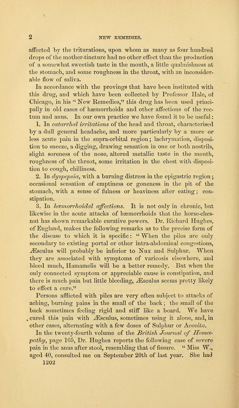 affected by the triturations, upon whom as many as four hundred drops of the mother-tincture had no other effect than the production of a somewhat sweetish taste in the mouth, a Httle quahnishness at the stomach, and some roughness in the throat, with an inconsider- able flow of saliva. In accordance with the provings that have been instituted with this drug, and which have been collected by Professor Hale, of Chicago, in his  New Remedies, this drug has been used princi- pally in old cases of haemorrhoids and other affections of the rec- tum and anus. In our own practice we have found it to be useful: 1. In catarrhal irritdtions of the head and throat, characterised by a dull general headache, and more particularly by a more or less acute pain in the supra-orbital region; lachrymation, disi^osi- tion to sneeze, a digging, drawing sensation in one or both nostrils, slight soreness of the nose, altered metallic taste in the mouth, roughness of the throat, some irritation in the chest with disposi- tion to cough, chilliness. 2. In dyspepsia, with a burning distress in the epigastric region; occasional sensation of emptiness or goneness in the pit of the stomach, with a sense of fulness or heaviness after eating; con- stipation. 3. In hmmorrhoidal affections. It is not only in chronic, but likewise in the acute attacks of haemorrhoids that the horse-ches- nut has shown remarkable curative powers. Dr. Richard Hughes, of England, makes the following remarks as to the precise form of the disease to which it is specific:  When the piles are only secondary to existing portal or other intra-abdominal congestions, jEsculus will probably be inferior to Nux and Sulphur. When they are associated with symptoms of varicosis elsewhere, and bleed much, Hamamelis will be a better remedy. But when the only connected symptom or appreciable cause is constipation, and there is much pain but little bleeding, ^sculus seems pretty likely to effect a cure. Persons afilicted with piles are very often subject to attacks of aching, burning pains in the small of the back; the small of the back sometimes feeling rigid and stiff like a board. We have , cured this pain with JEsculus, sometimes using it alone, and, in other cases, alternating with a few doses of Sulphur or Aconite. In the twenty-fourth volume of the British Journal of HomoSr pathy, page 165, Dr. Hughes reports the following case of severe pain in the anus after stool, resembling that of fissure.  Miss W., aged 40, consulted me on September 20th of last year. She had