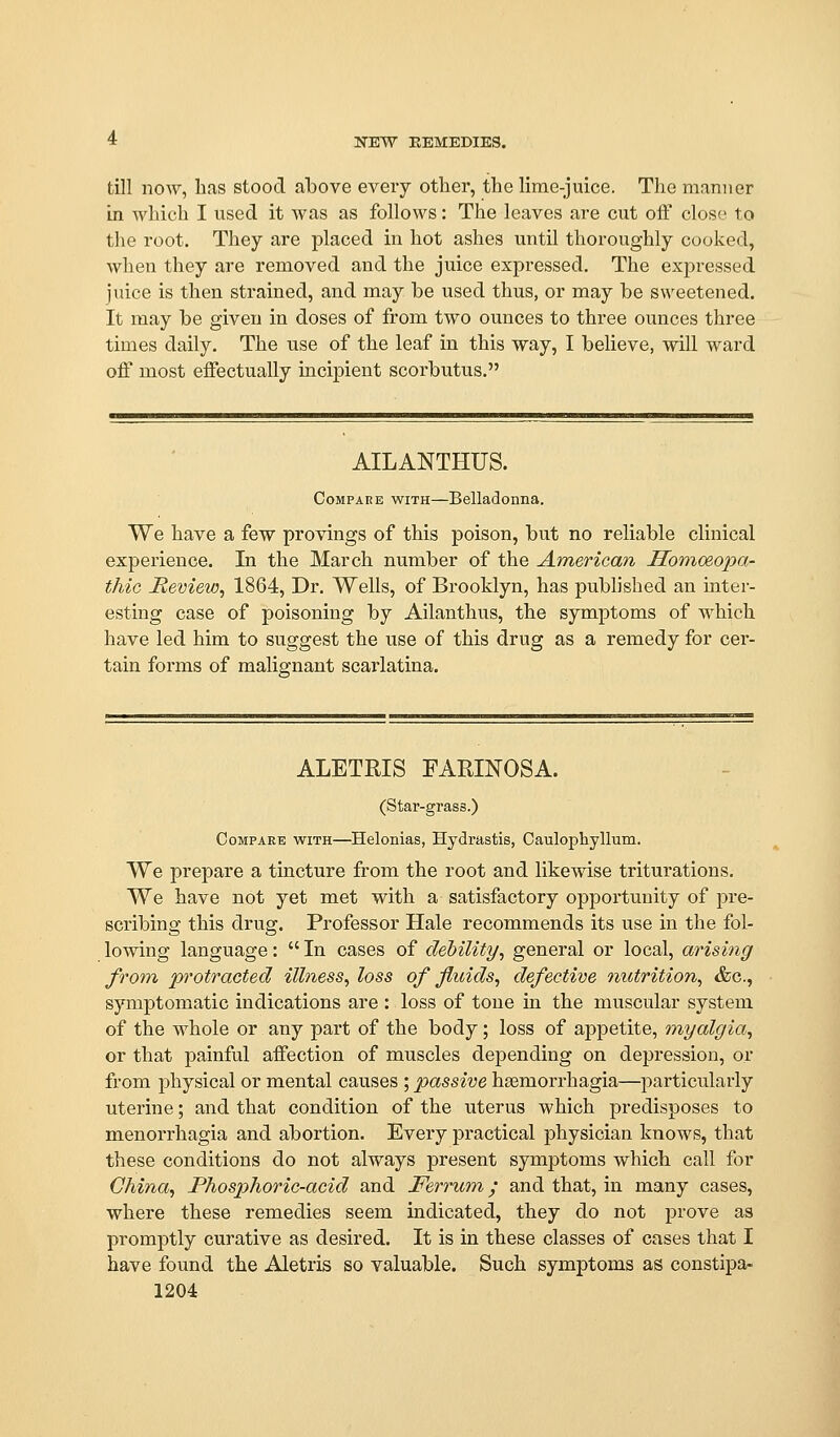 till now, lias stood above every other, the lime-juice. The manner in which I used it was as follows: The leaves are cut off close to tlie root. They are placed in hot ashes until thoroughly cooked, when they are removed and the juice expressed. The expressed juice is then strained, and may be used thus, or may be sweetened. It may be given in doses of from two ounces to three ounces three times daily. The use of the leaf in this way, I believe, will ward off most effectually incipient scorbutus. AILANTHUS. Compare with—Belladonna. We have a few provings of this poison, but no reliable clinical experience. In the March number of the American Honioeopa- thic Remew^ 1864, Dr. Wells, of Brooklyn, has published an inter- esting case of poisoning by Ailanthus, the symptoms of which have led him to suggest the iise of this drug as a remedy for cer- tain forms of malignant scarlatina. ALETRIS FARINOSA. (Star-grass.) Compare with—Helonias, Hydrastis, Caulophyllum. We prepare a tincture from the root and likewise triturations. We have not yet met with a satisfactory oppoi'tunity of pre- scribing this drug. Professor Hale recommends its use in the fol- lowing language: In cases of debility, general or local, arising from protracted illness, loss of fluids, defective nutrition, &c., symptomatic indications are : loss of tone in the muscular system of the whole or any part of the body; loss of appetite, myalgia, or that painful affection of muscles depending on depression, or from physical or mental causes ; passive hsemorrhagia—^particularly uterine; and that condition of the uterus which predisposes to menorrhagia and abortion. Every practical physician knows, that these conditions do not always present symptoms which call for China, Phosphoric-acid and Ferrum; and that, in many cases, where these remedies seem indicated, they do not prove as promptly curative as desired. It is in these classes of cases that I have found the Aletris so valuable. Such symptoms as constipa-