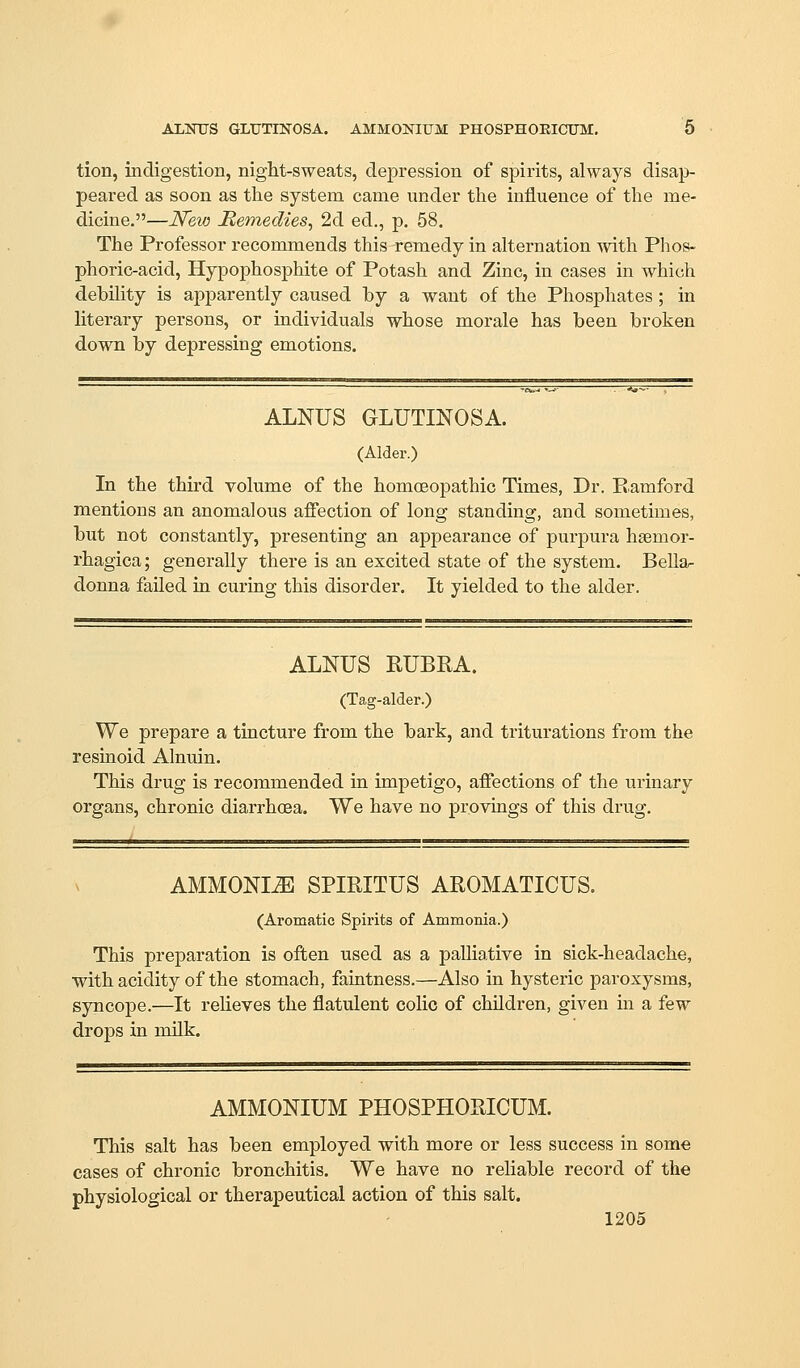 AliNUS GLUTINOSA. AMMONIUM PHOSPHOEICUM. 0 tion, indigestion, night-sweats, depression of spirits, always disap- peared as soon as the system came under the influence of the me- dicine.—New Remedies^ 2d ed., p. 58. The Professor recommends this remedy in alternation with Phos- phoric-acid, Hypophosphite of Potash and Zinc, in cases in which debility is apparently caused hy a want of the Phosphates; in literary persons, or individuals whose morale has been broken down by depressing emotions. ALNUS GLUTINOSA. (Alder.) In the third volume of the homoeopathic Times, Dr. Eamford mentions an anomalous affection of long standing, and sometimes, but not constantly, presenting an appearance of purpura hsemor- rhagica; generally there is an excited state of the system. Bella- donna failed in curing this disorder. It yielded to the alder. ALNUS RUBRA. (Tag-alder.) We prepare a tincture from the bark, and triturations from the resinoid Alnuin. This drug is recommended in impetigo, affections of the urinary organs, chronic diarrhoea. We have no provings of this drug. AMMONIiE SPIRITUS AROMATICUS. (Aromatic Spirits of Ammonia.) This preparation is often used as a palliative in sick-headache, with acidity of the stomach, faintness.—Also in hysteric paroxysms, syncope.—It relieves the flatulent colic of children, given in a few drops in milk. AMMONIUM PHOSPHORICUM. This salt has been employed with more or less success in some cases of chronic bronchitis. We have no reliable record of the physiological or therapeutical action of this salt.