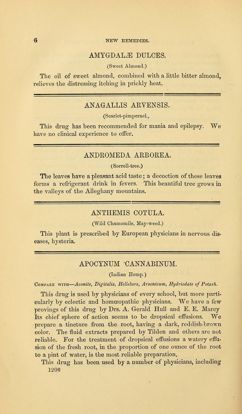 AMYGDALA DULCES. (Sweet Almond.) The oil of sweet almond, combined with a little bitter almond, relieves the distressing itching in prickly heat, ANAGALLIS ARVENSIS. (Scarlet-pimpernel., This drug has been Recommended for mania and epilepsy. We have no cHnical experience to offer. ANDROMEDA ARE ORE A. (Sorrell-tree.) The leaves have a pleasant acid taste; a decoction of these leaves forms a refrigerant drink in fevers. This beautiful tree grows in the valleys of the AUeghany mountains. ANTHEMIS COTULA. (Wild Chamomile, May-weed.) This plant is prescribed by European physicians in nerA^ous dis- eases, hysteria. APOCYNUM 'CANNABINUM. (Indian Hemp.) Compare with—Aconite, Digitalis, Hellebore, Arsenicum, Hydriodate of Potash. This drug is used by physicians of every school, but more parti- cularly by eclectic and homoeopathic physicians. We have a few provings of this drug by Drs. A. Gerald Hull and E. E. Marcy Its chief sphere of action seems to be dropsical effusions. We prepare a tincture from the root, having a dark, reddish-brown color. The fluid extracts prepared by Tilden and others are not reliable. For the treatment of dropsical effusions a watery effu- sion of the fresh root, in the proportion of one ounce of the root to a pint of water, is the most reliable preparation. This drug has been used by a number of physicians, including