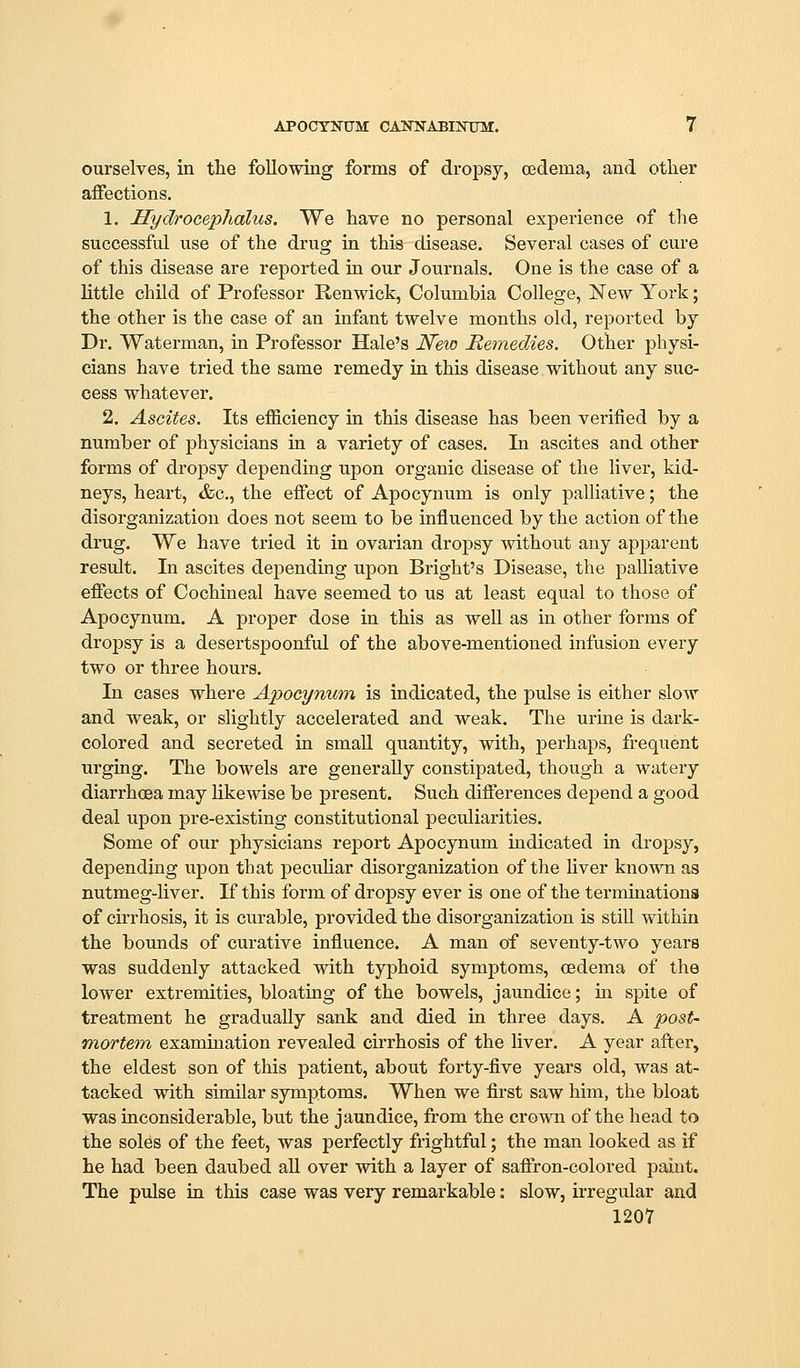 ourselves, in the following forms of dropsy, oedema, and other affections. 1. Hydrocephalus. We have no personal experience of the successful use of the drug in this disease. Several cases of cure of this disease are reported in our Journals. One is the case of a little child of Professor Renwick, Columbia College, New York; the other is the case of an infant twelve months old, reported by Dr. Waterman, in Professor Hale's N&io Remedies. Other physi- cians have tried the same remedy in this disease without any suc- cess whatever. 2. Ascites. Its efficiency in this disease has been verified by a number of physicians in a variety of cases. In ascites and other forms of drojDsy depending upon organic disease of the liver, kid- neys, heart, &c., the effect of Apocynum is only palliative; the disorganization does not seem to be influenced by the action of the drug. We have tried it in ovarian dropsy without any apparent result. In ascites depending upon Bright's Disease, the palliative eflects of Cochineal have seemed to us at least equal to those of Apocynum. A proper dose in this as well as in other forms of dropsy is a desertspoonful of the above-mentioned infusion every two or three hours. In cases where Apocynum is indicated, the pulse is either slow and weak, or slightly accelerated and weak. The urme is dark- colored and secreted ia small quantity, with, perhaps, frequent urging. The bowels are generally constipated, though a watery diarrhoea may likewise be present. Such differences depend a good deal upon pre-existing constitutional peculiarities. Some of our physicians rejjort Apocynum indicated in dropsy, depending upon that pecuUar disorganization of the hver known as nutmeg-Uver. K this form of dropsy ever is one of the terminations of cirrhosis, it is curable, provided the disorganization is stiU within the bounds of curative influence. A man of seventy-two years was suddenly attacked with typhoid symptoms, oedema of the lower extremities, bloating of the bowels, jaundice; in spite of treatment he gradually sank and died in three days. A post- mortem, examination revealed cirrhosis of the liver. A year after, the eldest son of this patient, about forty-five years old, was at- tacked with similar symptoms. When we first saw him, the bloat was inconsiderable, but the jaundice, from the crown of the head to the soles of the feet, was perfectly frightful; the man looked as if he had been daubed all over with a layer of saffron-colored paint. The pulse in this case was very remarkable: slow, irregular and