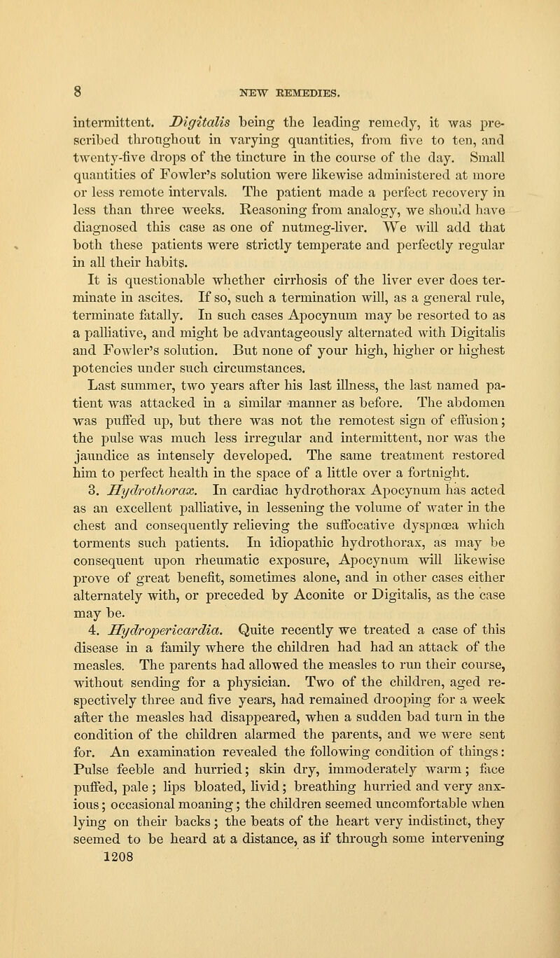intermittent. Digitalis being the leading remedy, it was pre- scribed throngbout in varying quantities, from five to ten, and twenty-five drops of tb-e tincture in tbe course of tbe day. Small quantities of Fowler's solution were likewise administered at more or less remote intervals. Tbe patient made a perfect recovery in less tban tbree weeks. Reasoning from analogy, we sbould bave diagnosed tbis case as one of nutmeg-bver. We will add tbat botb tbese patients were strictly temperate and perfectly regular in all tbeir babits. It is questionable wbetber cirrbosis of tbe liver ever does ter- minate in ascites. If so, sucb a termination will, as a general rule, terminate fatally. In sucb cases Apocynum may be resorted to as a palliative, and migbt be advantageously alternated witb Digitalis and Fowler's solution. But none of your bigb, bigher or bigbest potencies under sucb cu'cumstances. Last summer, two years after bis last illness, tbe last named pa- tient was attacked in a similar manner as before. Tbe abdomen was pufied up, but tbere was not tbe remotest sign of eifusion; tbe pulse was mucb less ii-regular and intermittent, nor was tbe jaundice as intensely developed. Tbe same treatment restored bim to perfect bealtb in tbe space of a little over a fortnigbt. 3. Hydrothorax. In cardiac bydrotborax Apocynum bas acted as an excellent palliative, in lessening tbe volume of water in tbe cbest and consequently relieving tbe sufi'ocative dyspnoea wbicb torments sucb patients. In idiopatbic bydrotborax, as may be consequent upon rbeumatic exposure, Apocynum will bkewise prove of great benefit, sometimes alone, and in otber cases eitber alternately witb, or preceded by Aconite or Digitalis, as tbe case may be. 4. Hydrapericardia. Quite recently we treated a case of tbis disease in a family wbere tbe cbildren bad bad an attack of tbe measles. Tbe parents bad allowed tbe measles to run tbeir course, witbout sending for a pbysician. Two of tbe cbUdren, aged re- spectively tbree and five years, bad remained drooping for a week after tbe measles bad disapjDeared, wben a sudden bad turn in tbe condition of tbe cbildren alarmed tbe parents, and we were sent for. An examination revealed tbe following condition of tbings: Pulse feeble and burried; skin dry, immoderately warm; face puffed, pale ; lips bloated, livid; breatbing burried and very anx- ious ; occasional moaning; tbe cbildren seemed uncomfortable when lying on tbeir backs ; tbe beats of tbe beart very indistinct, they seemed to be beard at a distance, as if through some intervening