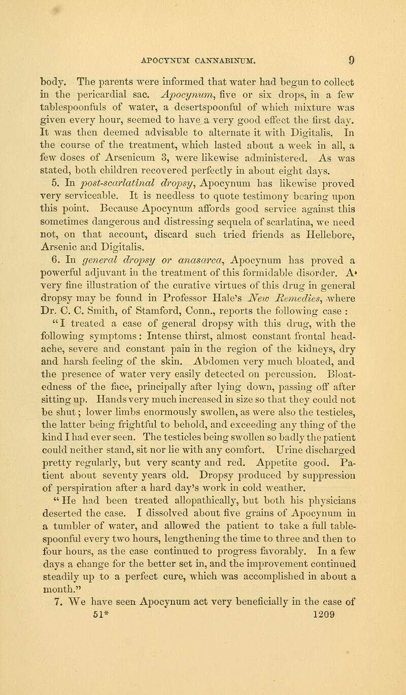 body. The j)arents were informed that water had begun to collect in the pericardial sac. Apocymmi^ five or six drops, in a few tablespooufuls of water, a desertspoonful of which mixtiire was given every hour, seemed to have a very good effect the first day. It was then deemed advisable to alternate it Avith Digitalis. In the course of the treatment, which lasted about a week in all, a few doses of Arsenicum 3, were Hkewise administered. As was stated, both children recovered perfectly in about eight days. 5, In post-scarlatinal dropsy, Apocynum has likewise proved very serviceable. It is needless to quote testimony bearing upon this point. Because Ajsocynum afibrds good service against this sometimes dangerous and distressing sequela of scarlatina, we need not, on that account, discard such tried friends as Hellebore, Arsenic and Digitalis. 6. In general dropsy or anasarca, Apocynum has proved a powerful adjuvant in the treatment of this formidable disorder. A» very fine illustration of the curative virtues of this drug in general dropsy may be found in Professor Hale's New Remedies, where Dr. C. C. Smith, of Stamford, Conn., reports the following case : I treated a case of general dropsy with this drug, with the following symptoms : Intense thirst, almost constant frontal head- ache, severe and constant pain in the region of the kidneys, dry and harsh feeling of the skin. Abdomen very much bloated, and the presence of water very easily detected on percussion, Bloat- edness of the face, principally after lying down, passing off after sitting up. Hands very much increased in size so that they could not be shut; lower limbs enormously swollen, as were also the testicles, the latter being frightful to behold, and exceeding any thing of the kind I had ever seen. The testicles being swollen so badly the patient could neither stand, sit nor lie with any comfort. Urine discharged pretty regularly, but very scanty and red. Appetite good. Pa- tient about seventy years old. Dropsy produced by suppression of perspiration after a hard day's work in cold weather. He had been treated allopathically, but both his physicians deserted the case. I dissolved about five grains of Apocynum in a tumbler of water, and allowed the patient to take a full table- spoonful every two hours, lengthening the time to three and then to four hours, as the case continued to progress favorably. In a few days a change for the better set in, and the improvement continued steadily up to a perfect cure, which was accomplished in about a month. 7. We have seen Apocynum act very beneficially in the case of