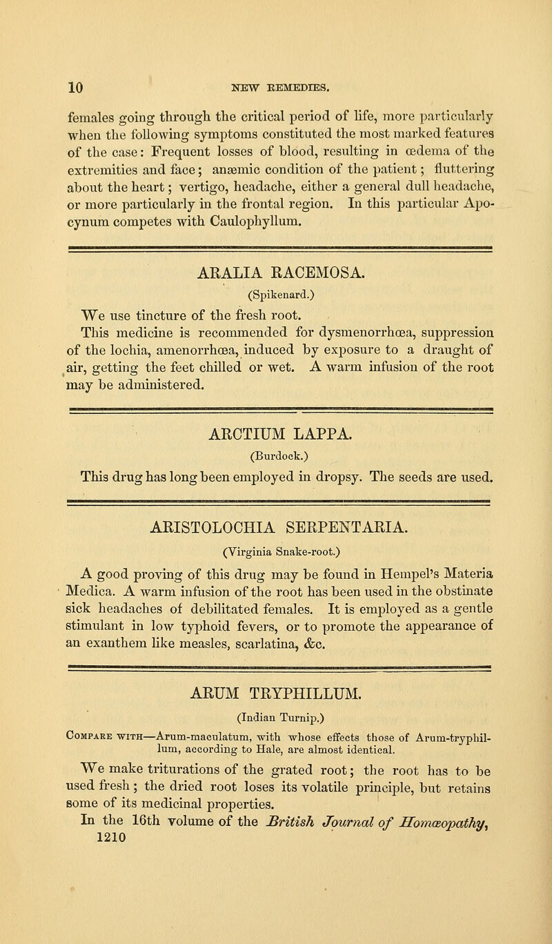 females going through the critical period of life, more particiilarly when the following symptoms constituted the most marked features of the case: Frequent losses of blood, resulting in cedema of the extremities and face; anaemic condition of the patient; fluttering about the heart; vertigo, headache, either a general dull headache, or more particularly in the frontal region. In this particular Apo- cynum competes with Caulophyllum. AKALIA RACEMOSA. (Spikenard.) We use tincture of the fresh root. This medicine is recommended for dysmenorrhoea, suppression of the lochia, amenorrhoea, induced by exposure to a draught of air, getting the feet chilled or wet. A warm infusion of the root may be administered. ARCTIUM LAPPA. (Burdock.) This drug has long been employed in dropsy. The seeds are used. ARISTOLOCHIA SERPENTARIA. (Virginia Snake-root.) A good proving of this drug may be found in Hempel's Materia Medica. A warm infusion of the root has been used in the obstinate sick headaches of debilitated females. It is employed as a gentle stimulant in low typhoid fevers, or to promote the appearance of an exanthem like measles, scarlatina, &c. ARUM TRYPHILLUM. (Indian Turnip.) Compare with—Arum-maculatum, with whose eifeets those of Arum-tryphil- lum, according to Hale, are almost identical. We make triturations of the grated root; the root has to be used fresh; the dried root loses its volatile principle, but retains some of its medicinal properties. In the 16th volume of the British Journal of ITomceopathy,