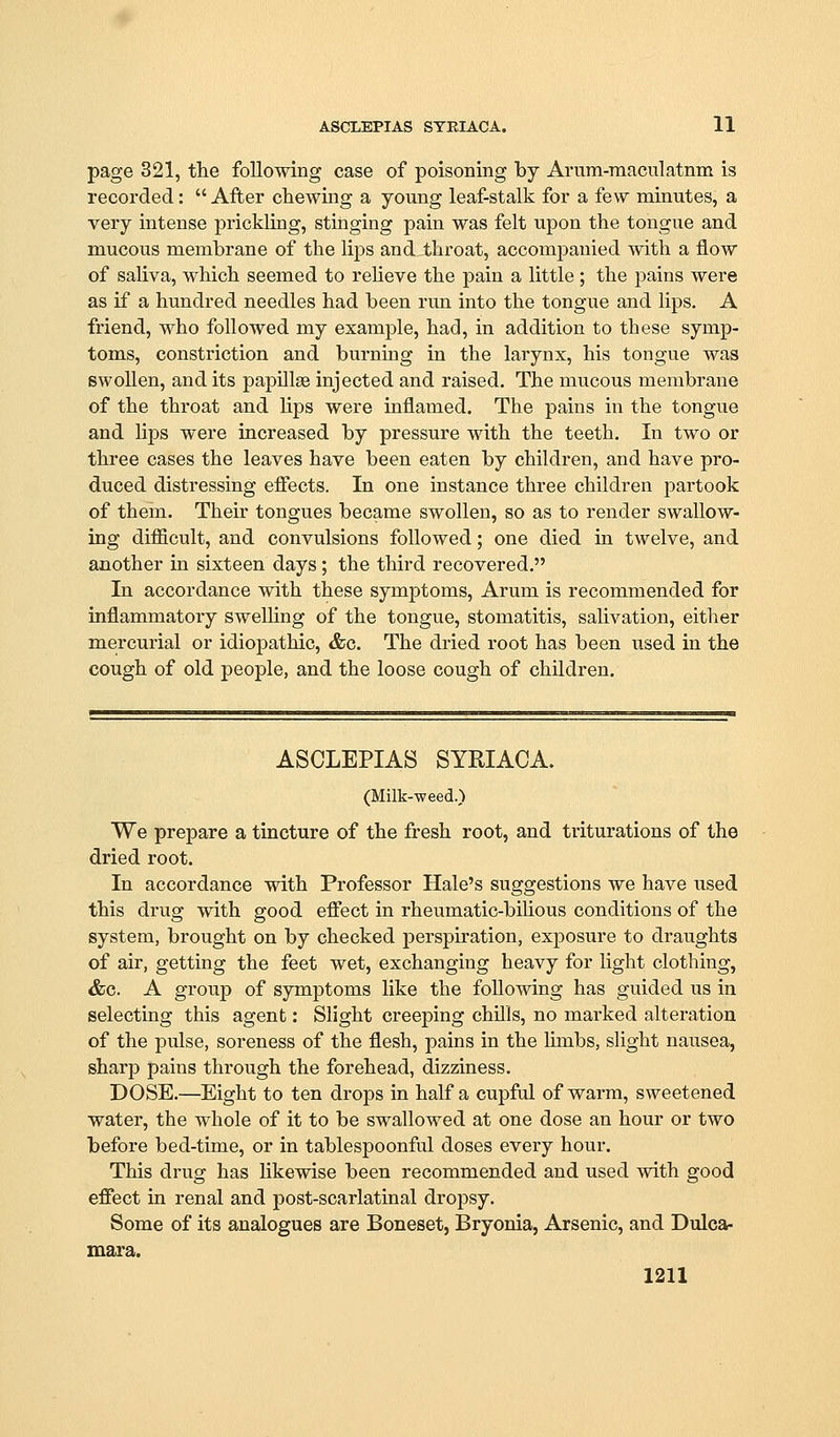 ASCLEPIAS STRIACA. 11 page 321, the following case of poisoning by Arum-raaciilatnm is recorded: After chewing a young leaf-stalk for a few minutes, a very intense prickling, stinging pain was felt upon the tongue and mucous membrane of the lips and^throat, accomj^auied with a flow of saliva, which seemed to reheve the pain a little; the pains were as if a hundred needles had been run into the tongue and lips. A friend, who followed my example, had, in addition to these symp- toms, constriction and burning in the larynx, his tongue was swollen, and its papillae injected and raised. The mucous membrane of the throat and Ups were inflamed. The pains in the tongue and lips were increased by pressure with the teeth. In two or three cases the leaves have been eaten by children, and have pro- duced distressing eflects. In one instance three children partook of them. Their tongues became swollen, so as to render swallow- ing dif&cult, and convulsions followed; one died in twelve, and another in sixteen days; the third recovered. In accordance with these symptoms. Arum is recommended for inflammatory swelhng of the tongue, stomatitis, salivation, either mercurial or idiopathic, &c. The dried root has been used in the cough of old people, and the loose cough of children. ASCLEPIAS SYRIACA. (Milk-weed.) We prepare a tincture of the fresh root, and triturations of the dried root. In accordance with Professor Hale's suggestions we have used this drug with good eflect in rheumatic-bihous conditions of the system, brought on by checked perspiration, exposure to draughts of air, getting the feet wet, exchanging heavy for light clothing, &c. A group of symptoms like the following has guided us in selecting this agent: Slight creeping chills, no marked alteration of the pulse, soreness of the flesh, pains in the limbs, slight nausea, sharp pains through the forehead, dizziness. DOSE.—Eight to ten drops in half a cupful of warm, sweetened water, the whole of it to be swallowed at one dose an hour or two before bed-time, or in tablespoonful doses every hour. This drug has likewise been recommended and used with good effect in renal and post-scarlatinal dropsy. Some of its analogues are Boneset, Bryonia, Arsenic, and Dulca- mara.