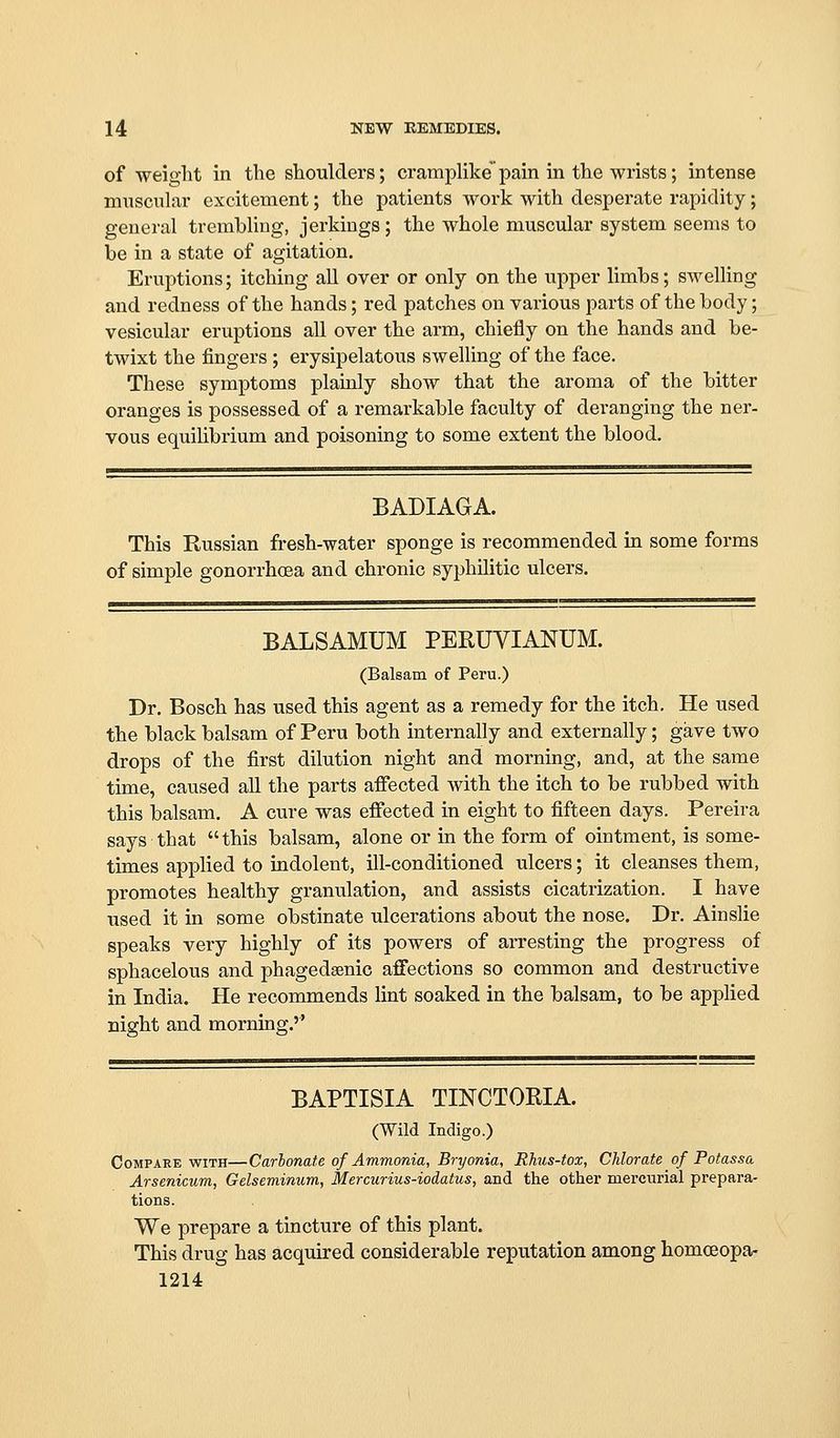 of weight in the shoulders; crampHke pain in the wrists; intense muscular excitement; the patients work with desperate rapidity; general trembling, jerkings; the whole muscular system seems to be in a state of agitation. Eruptions; itching all over or only on the upper limbs; swelling and redness of the hands; red patches on various parts of the body; vesicular eruptions all over the arm, chiefly on the hands and be- twixt the fingers ; erysipelatous swelling of the face. These symptoms plainly show that the aroma of the bitter oranges is possessed of a remarkable faculty of deranging the ner- vous equilibrium and poisoning to some extent the blood. BADIAGA. This Russian fresh-water sponge is recommended in some forms of simple gonorrhoea and chronic syphilitic ulcers. BALSAMUM PERUVIANUM. (Balsam of Peru.) Dr. Bosch has used this agent as a remedy for the itch. He used the black balsam of Peru both internally and externally; gave two drops of the first dilution night and morning, and, at the same time, caused all the parts affected with the itch to be rubbed with this balsam. A cure was effected in eight to fifteen days. Pereira says that this balsam, alone or in the form of ointment, is some- times applied to indolent, ill-conditioned ulcers; it cleanses them, promotes healthy granulation, and assists cicatrization. I have used it in some obstinate ulcerations about the nose. Dr. Ainslie speaks very highly of its powers of arresting the progress of sphacelous and phagedsenic affections so common and destructive in India. He recommends lint soaked in the balsam, to be applied night and morning.'' BAPTISIA TINCTORIA. (Wild Indigo.) Compare with—Carbonate of Ammonia, Bryonia, Rhus-tox, Chlorate of Potass a Arsenicum, Gelseminum, Mercurius-iodatus, and the other mercurial prepara- tions. We prepare a tincture of this plant. This drug has acquired considerable reputation among homceopa- 1214