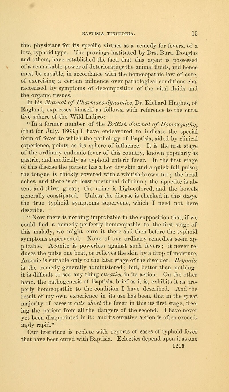 thic physicians for its specific vii'tues as a remedy for fevers, of a low, typhoid type. The provings instituted by Drs. Burt, Douglas and others, have established the fact, that this agent is possessed of a remarkable power of deteriorating the animal fluids, and hence must be capable, in accordance with the homoeopathic law of cure, of exercising a certain influence over pathological conditions cha- racterised by symptoms of decomposition of the vital fluids and the organic tissues. In his Manual of Pharmaco-dynamics, Dr. Richard Hughes, of England, expresses himself as follows, with reference to the cura. tive sphere of the Wild Indigo:  In a former number of the British Journal of Homoeopathy^ (that for July, 1863,) I have endeavored to indicate the special form of fever to which the pathology of Baptisia, aided by clinical experience, points as its sphere of influence. It is the first stage of the ordinary endemic fever of this country, known popularly as gastric, and medically as typhoid enteric fever. In the first stage of this disease the patient has a hot dry skin and a quick full pulse; the tongue is thickly covered with a whitish-brown far ; the head aches, and there is at least nocturnal delirium; the appetite is ab- sent and thirst great; the urine is high-colored, and the bowels generally constipated. Unless the disease is checked in this stage, the true typhoid symptoms supervene, which I need not here describe.  Now there is nothing improbable in the supposition that, if we could find a remedy perfectly homoeoj)athic to the first stage of this malady, we might cure it there and then before the typhoid symptoms supervened. None of our ordinary remedies seem ap- plicable. Aconite is powerless against such fevers; it never re- duces the pulse one beat, or relieves the skin by a drop of moisture. Arsenic is suitable only to the later stage of the disorder. Bryonia is the remedy generally administered; but, better than nothing it is difiicult to see any thing curative in its action. On the other hand, the pathogenesis of Baptisia, brief as it is, exhibits it as pro- perly homoeopathic to the condition I have described. And the result of my own experience in its use has been, that in the great majority of cases it cuts short the fever in this its first stage, free- ing the patient from all the dangers of the second, I have never yet been disappointed in it; and its curative action is often exceed- ingly rapid. Our literature is replete with reports of cases of typhoid fever that have been cured with Baptisia. Eclectics depend upon it as one 1215