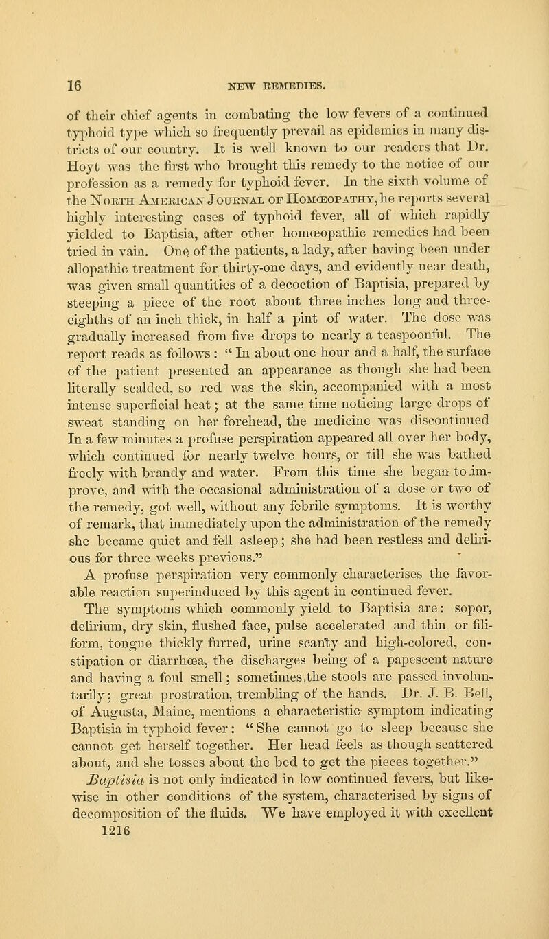 of their cliief agents in combating the low fevers of a continued typhoid type which so frequently prevail as epidemics in many dis- tricts of our country. It is well known to our readers that Dr. Hoyt was the first who brought this remedy to the notice of our profession as a remedy for typhoid fever. In the sixth volume of the NoETH Ameeican Jouenal of Homceopathy, he reports several highly interesting cases of typhoid fever, all of which rapidly yielded to Baptisia, after other homoeopathic remedies had been tried in vain. Onq of the patients, a lady, after having been under allopathic treatment for thirty-one days, and evidently near death, was given small quantiti-es of a decoction of Baptisia, prepared by steeping a piece of the root about three inches long and three- eighths of an inch thick, in half a pint of water. The dose was gradually increased from five drops to nearly a teaspoonful. The report reads as follows :  In about one hour and a half, the surface of the patient presented an appearance as though she had been literally scalded, so red was the skin, accompanied with a most intense superficial heat; at the same time noticing large drops of sweat standing on her forehead, the medicine was discontinued In a few minutes a profuse perspiration appeared all over her body, which continued for nearly twelve hours, or till she was bathed freely with brandy and water. From this time she began to im- prove, and with the occasional administration of a dose or two of the remedy, got well, without any febrile symptoms. It is worthy of remark, that immediately upon the administration of the remedy she became quiet and fell asleep; she had been restless and deliri- ous for three weeks previous. A profuse perspiration very commonly characterises the favor- able reaction superinduced by this agent in continued fever. The symptoms which commonly yield to Baptisia are: sopor, delirium, dry skin, flushed face, pulse accelerated and thin or fili- form, tongue thickly furred, urine scanty and high-colored, con- stipation or diarrhoea, the discharges being of a papescent nature and having a foul smell; sometimes,the stools are passed involun- tarily; great prostration, trembling of the hands. Dr. J. B. Bell, of Augusta, Maine, mentions a characteristic symptom indicating Baptisia in typhoid fever :  She cannot go to sleep because she cannot get herself together. Her head feels as though scattered about, and she tosses about the bed to get the pieces together. Baptisia is not only indicated in low continued fevers, but like- wise m other conditions of the system, characterised by signs of decomposition of the fluids. We have employed it with excellent 1216