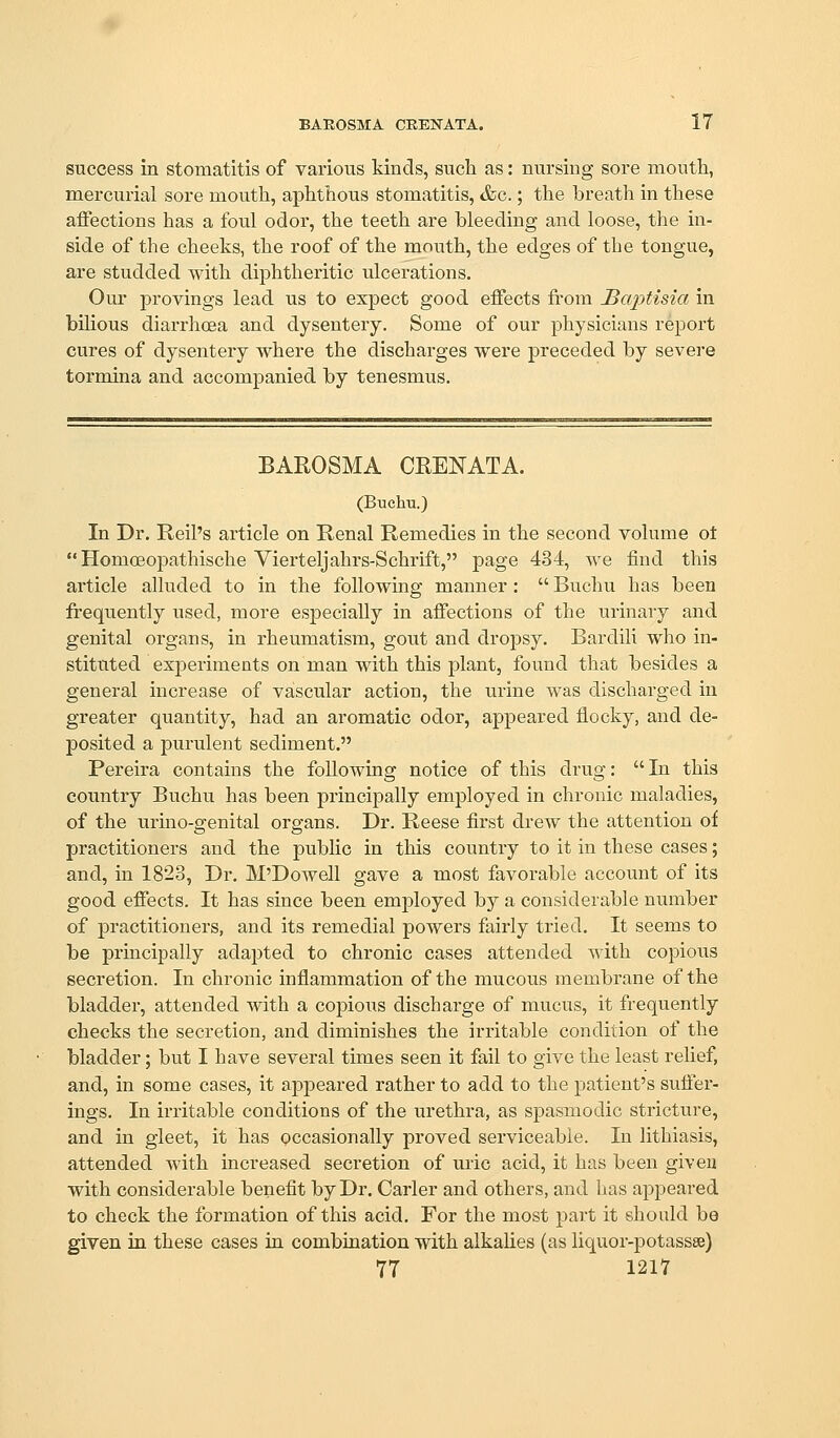 success in stomatitis of various kinds, such as: nursing sore mouth, mercurial sore mouth, aphthous stomatitis, &c.; the breath in these affections has a foul odor, the teeth are bleeding and loose, the in- side of the cheeks, the roof of the mouth, the edges of the tongue, are studded with diphtheritic ulcerations. Our provings lead us to expect good effects from Baptisia in bihous diarrhoea and dysentery. Some of our physicians report cures of dysentery where the discharges were preceded by severe tormina and accompanied by tenesmus. BAROSMA CRENATA. (Buchu.) In Dr. Reil's article on Renal Remedies in the second volume ot  Homoeopathische Vierteljahrs-Schrift, page 434, we find this article alluded to in the following manner :  Buchu has been frequently used, more esjDecially in affections of the urinary and genital organs, in rheumatism, gout and dropsy. Bardili who in- stituted experiments on man with this plant, found tliat besides a general increase of vascular action, the urine was discharged in greater quantity, had an aromatic odor, appeared flocky, and de- posited a purulent sediment. Pereira contains the following notice of this drug:  In this country Buchu has been principally employed in chronic maladies, of the urino-genital organs. Dr. Reese first drew the attention of practitioners and the public in this country to it in these cases; and, in 1823, Dr. M'Dowell gave a most favorable account of its good effects. It has since been employed by a considerable number of practitioners, and its remedial powers fairly tried. It seems to be principally adapted to chronic cases attended with copious secretion. In chronic inflammation of the mucous membrane of the bladder, attended with a copious discharge of mucus, it frequently checks the secretion, and diminishes the irritable condition of the bladder; but I have several times seen it fail to give the least relief, and, in some cases, it appeared rather to add to the patient's suffer- ings. In irritable conditions of the urethra, as spasmodic stricture, and in gleet, it has occasionally proved serviceable. In lithiasis, attended with increased secretion of uric acid, it has been giveu with considerable benefit by Dr. Carler and others, and has appeared to check the formation of this acid. For the most part it should be given in these cases in combination with alkalies (as liquor-potassse) 77 1217