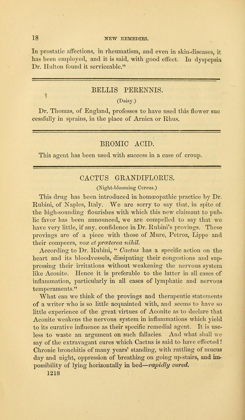 In prostatic affections, in rheumatism, and even in skin-diseases, it has been employed, and it is said, with good effect. In dyspepsia Dr, Hulton found it serviceable. BELLIS PERENNIS. (Daisy.) Dr. Thomas, of England, professes to have used this flower sue cessfully in sprains, in the place of Arnica or Rhus. BROMIO ACID. This agent has been used with success in a case of croup. CACTUS GRANDIFLOEUS. (Night-blooming Cereus.) This drug has been introduced in homoeopathic practice by Dr. Rubini, of Naples, Italy. We are sorry to say that, in spite of the high-sounding flourishes with which this new claimant to pub- lic favor has been announced, we are compelled to say that we have very little, if any, confidence in Dr. Rubini's provings. These provings are of a piece with those of Mure, Petroz, Lippe and their compeers, vox et prceterea nihil. According to Dr. Rubini,  Cactus has a specific action on the heart and its bloodvessels, dissipating their congestions and sup- pressing their irritations without weakening the nervous system like Aconite. Plence it is preferable to the latter in all cases of inflammation, particularly in all cases of lymphatic and nervous temperaments. What can we think of the provings and therapeutic statements of a writer who is so little acquainted with, and seems to have so little experience of the great virtues of Aconite as to declare that Aconite weakens the nervous system in inflammations which yield to its curative influence as their specific remedial agent. It is use- less to waste an argument on such fallacies. And what shall we say of the extravagant cures which Cactus is said to have effected! Chronic bronchitis of many years' standing, with rattling of mucus day and night, oppression of breathing on going up-stairs, and im- possibility of lying horizontally in bed—rapidly cured, 1218