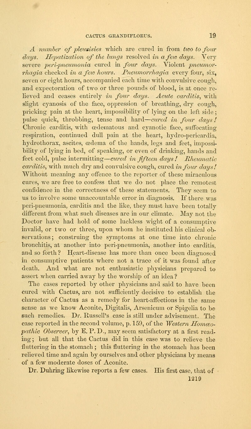 A member of pleurisies which are cured in from two to four clays. Hepatization of the lungs resolved in a few days. Very severe peri-pneumonia cured in four days. Violent pneumor- rhagia checked in a feio hours. Pneumorrhagia every four, six, seven or eight hours, accompanied each time with convulsive cough, and expectoration of two or three pounds of blood, is at once re- lieved and ceases entirely in four days. Acute carditis., with slight cyanosis of the face, oppression of breathing, dry cough, pricking pain at the heart, impossibiUty of lying on the left side; pulse quick, throbbing, tense and hard—cured in four days I Chronic carditis, with (Edematous and cyanotic face, suifocating respiration, continued dull pain at the heart, hydro-pericardia, hydrothorax, ascites, oedema of the hands, legs and feet, impossi- bility of lying in bed, of speaking, or even of drinking, hands and feet cold, pulse intermitting—cured in fifteen days ! Mhewnatic carditis, with much dry and convulsive cough, cured in four days! Without meaning any offence to the reporter of these miraculous cures, we are free to confess that we do not place the remotest confidence in the correctness of these statements. They seem to us to involve some unaccountable error in diagnosis. K there was peri-pneumonia, carditis and the like, they must have been totally difierent from what such diseases are in our climate. May not the Doctor have had hold of some luckless wight of a consumptive invalid, or two or three, upon whom he instituted his clinical ob- servations; construing the symptoms at one time into chronic bronchitis, at another into peri-pneumonia, another into carditis, and so forth ? Heart-disease has more than once been diagnosed in consumptive patients where not a trace of it was found after death. And what are not enthusiastic physicians prepared to assert when carried away by the worshijD of an idea ? The cases reported by other physicians and said to have been cured with Cactus, are not sufficiently decisive to establish the character of Cactus as a remedy for heart-aifections in the same sense as we know Aconite, Digitalis, Arsenicum or Spigelia to be such remedies. Dr. Russell's case is still under advisement. The case reported in the second volume, p. 159, of the Western Hommo- pathic Observer., by E. P. D., may seem satisfactory at a first read- ing; but all that the Cactus did in this case was to reUeve the fluttering in the stomach ; this fluttering in the stomach has been relieved time and again by ourselves and other physicians by means of a few moderate doses of Aconite. Dr. Duhring likewise reports a few cases. His first case, that of 1219