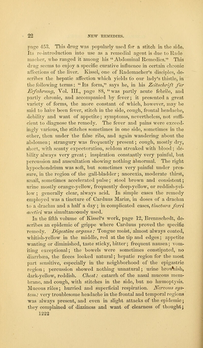 page 453. This drug was popularly used for a stitch in the side, Its re-introduction into use as a remedial agent is due to Rade- luaoher, who ranged it among his  Abdominal Remedies, This drug seems to enjoy a specific curative influence in certain chronic affections of the liver. Kissel, one of Rademacher's disciples, de- scribes the hepatic affection which yields to our lady's thistle, in the following terms:  Its form, says he, in his Zeitschrift fur M'fahrung, Vol. III., page 88, was partly acute febrile, and partly chronic, and accompanied by fever; it presented a great variety of forms, the more constant of which, however, may be said to have been fever, stitch in the side, cough, frontal headache, debility and want of aj)petite; symptoms, nevertheless, not suffi- cient to diagnose the remedy. The fever and pains were exceed- ingly various, the stitches sometimes in one side, sometimes in the other, then under the false ribs, and again wandering about the abdomen; strangury was frequently present; cough, mostly dry, short, with scanty expectoration, seldom streaked with blood; de- bility always very great; inspiration constantly very painful, but percussion and auscultation showing nothing abnormal. The right hypochondrium was soft, but sometimes very painful under pres- sure, in the region of the gall-bladder ; anorexia, moderate thirst, small, sometimes accelerated pulse; stool brown and consistent; urine mostly orange-yellow, frequently deep-yellow, or reddish-yel- low ; generally clear, always acid. In simple cases the remedy employed was a tincture of Carduus Marise, in doses of a drachm to a drachm and a half a day; in complicated cases, tinctura ferri acetici was simultaneously used. In the fifth volume of Kissel's work, page 12, Brennschedt, de- scribes an epidemic of grippe where Carduus proved the ^oecific remedy. Digestive organs: Tongue moist, almost always coated, whitish-yellow in the middle, red at the tip and edges; appetite wanting or diminished, taste sticky, bitter; frequent nausea; vom- iting exceptional; the bowels were sometimes constipated, no diarrhoea, the faeces looked natural; hepatic region for the most part sensitive, especiaUy in the neighborhood of the ej)igastric region; percussion showed nothing unnatural; urine bro\^%iish, dark-yellow, reddish. Chest: catarrh of the nasal mucous mem- brane, and cough, with stitches in the side, but no haemoptysis. Mucous rales; hurried and superficial respiration. JVervotis sys- tem: very troublesome headache in the frontal and temporal regions was always present, and even in slight attacks of the epidemic; they complained of dizziness and want of clearness of thought; 1222