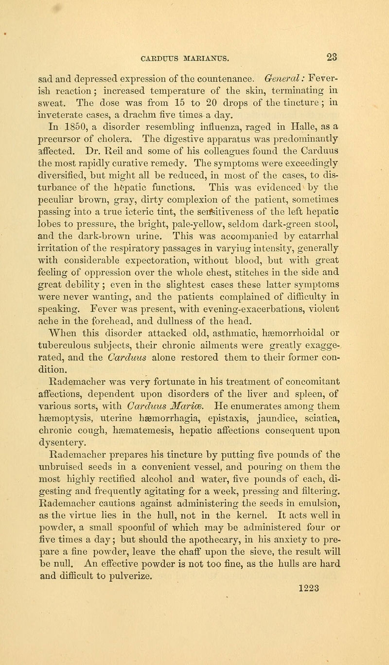 sad and depressed expression of the countenance. General: Fever- ish reaction; increased temperature of the skin, terminating in sweat. The dose was fi-om 15 to 20 di'ops of the tincture; in inveterate cases, a drachm five times a day. In 3-850, a disorder resembling influenza, raged in Halle, as a precursor of cholera. The digestive apparatus was predominantly afiected. Dr. Heil and some of his colleagues found the Carduus the most rapidly curative remedy. The symptoms were exceedingly diversified, but might aU be reduced, in most of the cases, to dis- turbance of the hfepatic functions. This was evidenced by the peculiar brown, gray, dirty complexion of the patient, sometimes passing into a true icteric tint, the sensitiveness of the left hepatic lobes to pressure, the bright, pale-yellow, seldom dark-green stool, and the dark-brown urine. This was accompanied by catarrhal irritation of the respiratory passages in varying intensity, generally with considerable expectoration, without blood, but with great feeling of oppression over the whole chest, stitches in the side and great debility; even in the slightest cases these latter symptoms were never wanting, and the patients complained of difficulty in speaking. Fever was present, with evening-exacerbations, violent ache in the forehead, and dullness of the head. When this disorder attacked old, asthmatic, hsemorrhoidal or tuberculous subjects, their chronic ailments were greatly exagge- rated, and the Carduus alone restored them to their former con- dition. Rademacher was very fortunate in his treatment of concomitant affections, dependent upon disorders of the hver and spleen, of various sorts, with Carduus Marice. He enumerates among them haemoptysis, uterine hasmorrhagia, epistaxis, jaundice, sciatica, chronic cough, hsematemesis, hepatic affections consequent upon dysentery. Rademacher prepares his tincture by putting five pounds of the unbruised seeds in a convenient vessel, and pouring on them the most highly rectified alcohol and water, five pounds of each, di- gesting and frequently agitating for a week, pressing and filtering. Rademacher cautions against administering the seeds in emulsion, as the virtue lies in the hull, not in the kernel. It acts well in powder, a small spoonful of which may be administered four or five times a day; but should the apothecary, in his anxiety to pre- pare a fine powder, leave the chaff upon the sieve, the result will be null. An effective powder is not too fine, as the hulls are hard and difficult to pulverize. 1223