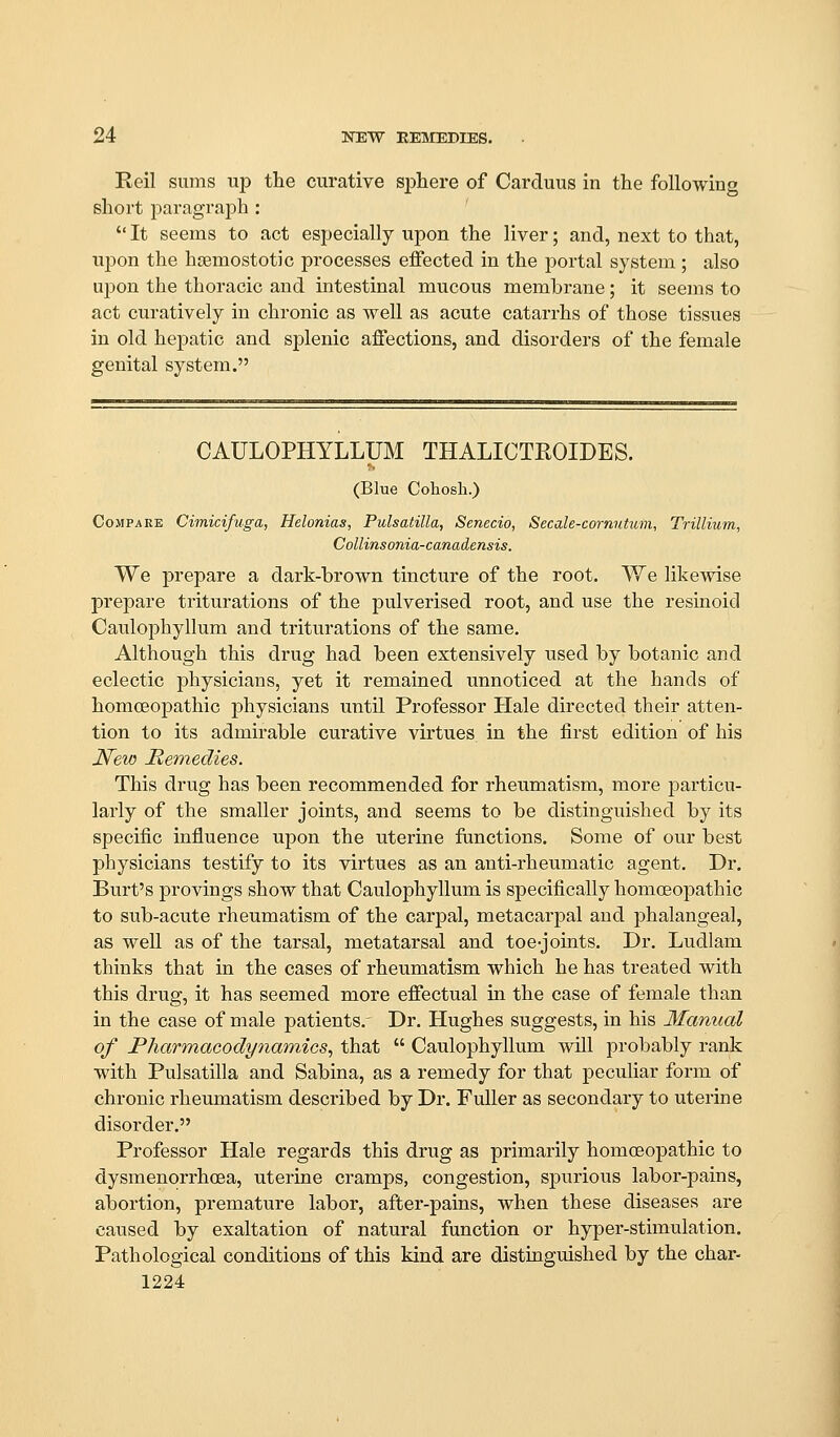 Reil sums up the curative sphere of Carduus in the following short paragraph :  It seems to act especially upon the liver; and, next to that, upon the hseraostotic processes effected in the portal system ; also upon the thoracic and intestinal mucous membrane; it seems to act curatively in chronic as well as acute catarrhs of those tissues in old hepatic and splenic affections, and disorders of the female genital system. CAULOPHYLLUM THALICTROIDES. (Blue Cohosh.) Compare Cimicifuga, Helonias, Pulsatilla, Senecio, Secale-cornutum, Trillium, Collinsonia-canadensis. We prepare a dark-brown tincture of the root. We likewise prepare triturations of the pulverised root, and use the resinoicl Caulophyllum and triturations of the same. Although this drug had been extensively used by botanic and eclectic physicians, yet it remained unnoticed at the hands of homoeopathic physicians until Professor Hale directed their atten- tion to its admirable curative virtues in the first edition of his JV^ew Hemedies. This drug has been recommended for rheumatism, more particu- larly of the smaller joints, and seems to be distinguished by its specific influence upon the uterine functions. Some of our best physicians testify to its virtues as an anti-rheumatic agent. Dr. Burt's provings show that Caulophyllum is specifically homoeopathic to sub-acute rheumatism of the carpal, metacarpal and phalangeal, as well as of the tarsal, metatarsal and toe-jomts. Dr. Ludlam thinks that in the cases of rheumatism which he has treated with this drug, it has seemed more effectual in the case of female than in the case of male patients.' Dr. Hughes suggests, in his Manual of Pharmacodynamics^ that  Caulophyllum wUl probably rank with Pulsatilla and Sabina, as a remedy for that peculiar form of chronic rheumatism described by Dr. Fuller as secondary to uterine disorder. Professor Hale regards this drug as primarily homoeopathic to dysmenorrhcea, uterine cramps, congestion, spurious labor-pains, abortion, premature labor, after-pains, when these diseases are caused by exaltation of natural function or hyper-stimulation. Pathological conditions of this kind are distinguished by the char- 1224