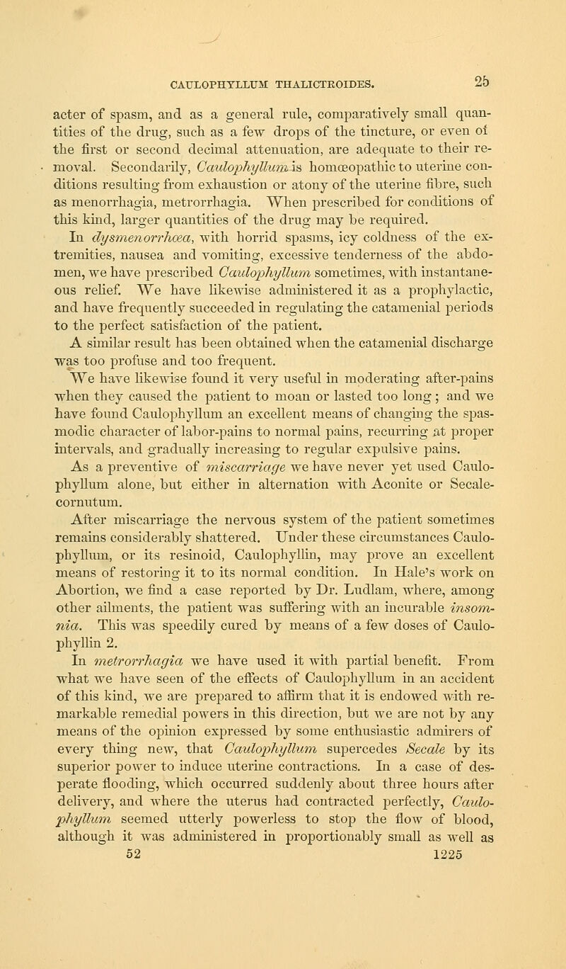 acter of spasm, and as a general rule, comparatively small quan- tities of the drug, such as a few drops of the tincture, or even oi the first or second decimal attenuation, are adequate to their re- moval. Secondarily, GcmlophylluTn is homoeopathic to uterine con- ditions resulting from exhaustion or atony of the uterine fibre, such as menorrhagia, metrorrhagia. When prescribed for conditions of this kind, larger quantities of the drug may be required. In dysmenorrhoea, with horrid spasms, icy coldness of the ex- tremities, nausea and vomiting, excessive tenderness of the abdo- men, we have prescribed Gaulophyllum sometimes, with instantane- ous rehef We have likewise administered it as a prophylactic, and have frequently succeeded m regulatiug the catamenial periods to the perfect satisfaction of the ]Datient. A similar result has been obtained when the catamenial discharge was too profuse and too frequent. We have likewise found it very useful in moderating after-pains when they caused the patient to moan or lasted too long ; and we have found Gaulophyllum an excellent means of changing the spas- modic character of labor-pains to normal pains, recurring at proper intervals, and gradually increasing to regular expulsive pains. As a preventive of miscarriage we have never yet used Gaulo- phyllum alone, but either in alternation with Aconite or Secale- cornutum. After miscarriage the nervous system of the patient sometimes remains considerably shattered. Under these circumstances Gaulo- phyllum, or its resinoid, Gaulophyllin, may prove an excellent means of restoring it to its normal condition. In Hale's work on Abortion, we find a case reported by Dr. Ludlam, where, among other ailments, the patient was suffering with an incurable insom- nia. This was speedily cured by means of a few doses of Gaulo- phyllin 2. In 'metrorrhagia we have used it with partial benefit. From what we have seen of the efiects of Gaulophyllum in an accident of this kind, we are prepared to afiirm that it is endowed with re- markable remedial powers in this direction, but we are not by any means of the opinion expressed by some enthusiastic admirers of every thing new, that Caulophylhim supercedes Secale by its superior power to induce uterine contractions. In a case of des- perate flooding, which occurred suddenly about three hours after delivery, and where the uterus had contracted perfectly, Caulo- phyllum seemed utterly powerless to stop the flow of blood, although it was administered in proportionably small as well as 62 1225