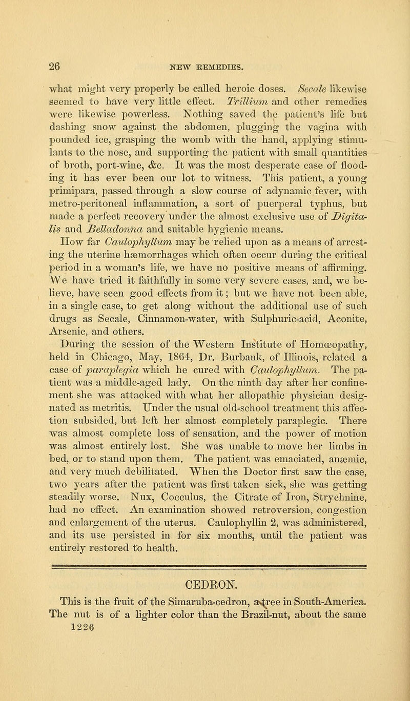 what might very properly be called heroic doses. Secale likewise seemed to have very little effect. Trillhmi and other remedies were likewise powerless. Nothing saved the patient's life but dashing snow against the abdomen, plugging the vagina with pounded ice, grasping the womb with the hand, applying stimu- lants to the nose, and supporting the patient with small quantities of broth, port-wine, &c. It was the most desperate case of flood- ing it has ever been our lot to witness. This patient, a young primipara, passed through a slow course of adynamic fever, with metro-j)eritoneal inflammation, a sort of puerperal typhus, but made a perfect recovery under the almost exclusive use of Digita- lis and Belladonna and suitable hygienic means. How far Caulophyllum may be relied upon as a means of arrest- ing the uterine haemorrhages which often occur during the critical period in a woman's life, we have no positive means of affirming. We have tried it faithfully in some very severe cases, and, we be- lieve, have seen good effects from it; but we have not been able, in a single case, to get along without the additional use of such drugs as Secale, Cinnamon-water, with Sulphuric-acid, Aconite, Arsenic, and others. During the session of the Western Institute of Homoeopathy, held in Chicago, May, 1864, Dr. Burbank, of Illinois, related a case of paraplegia which he cured with Caulophyllum. The pa- tient was a middle-aged lady. On the ninth day after her confine- ment she was attacked with what her allopathic physician desig- nated as metritis. Under the usual old-school treatment this affec- tion subsided, but left her almost completely paraplegic. There was almost complete loss of sensation, and the power of motion was almost entirely lost. She was unable to move her limbs in bed, or to stand upon them. The patient was emaciated, ansemic, and very much debilitated. When the Doctor first saw the case, two years after the patient was first taken sick, she was getting steadily worse. Nux, Cocculus, the Citrate of Iron, Strychnine, had no effect. An examination showed retroversion, congestion and enlargement of the uterus. Caulophyllin 2, was administered, and its use persisted in for six months, until the patient was entirely restored to health. CEDROK This is the fruit of the Simaruba-cedron, a^ree in South-America. The nut is of a lighter color than the Brazil-nut, about the same 1226