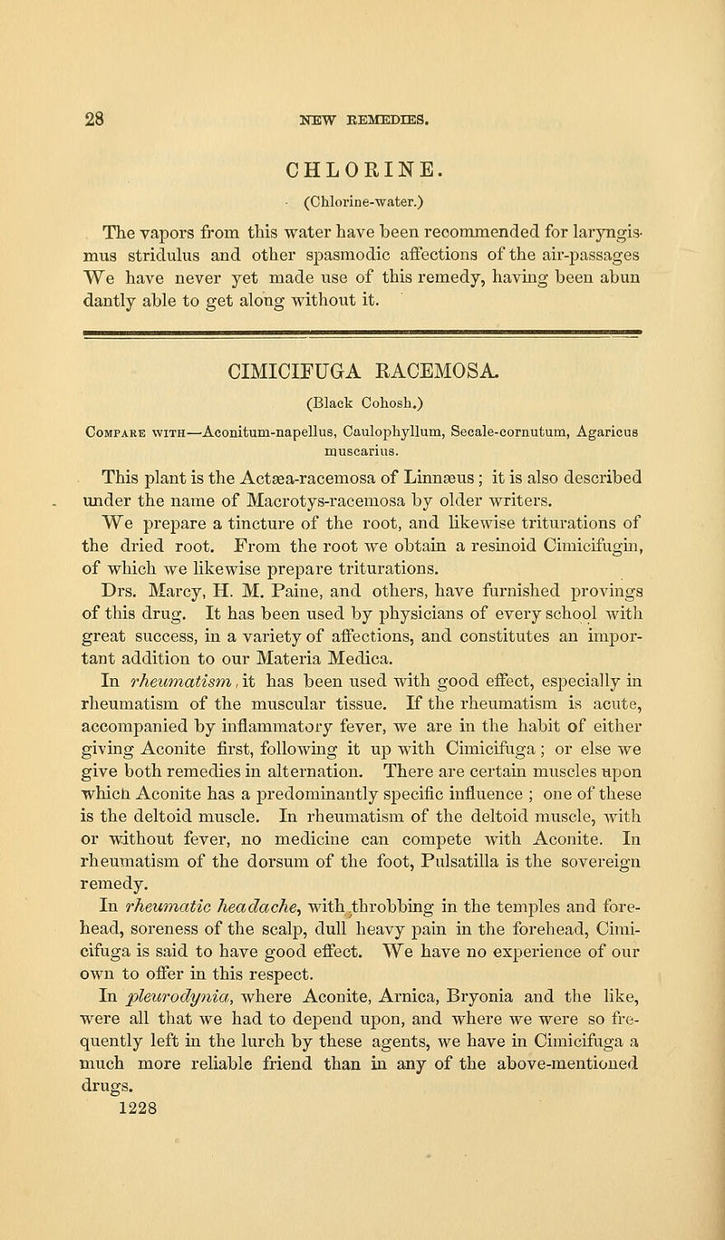 CHLORINE. ■ (Chlorine-water.) The vapors from this water have been reoominended for laryngis- mus stridulus and other spasmodic affections of the air-passages We have never yet made use of this remedy, having been abun dantly able to get along without it. CIMICIFUGA RACEMOSA. (Black Cohosh.) Compare with—Aconitum-napellus, Caulophyllum, Secale-cornutum, Agaricus nauscarius. This plant is the Actaea-racemosa of Linnseus; it is also described under the name of Macrotys-racemosa by older writers. We prepare a tincture of the root, and likewise triturations of the dried root. From the root we obtain a resinoid Cimicifugin, of which we likewise prepare triturations. Drs. Marcy, H. M. Paine, and others, have furnished provings of this drug. It has been used by physicians of every school with great success, in a variety of affections, and constitutes an impor- tant addition to our Materia Medica. In rheumatism, it has been used with good effect, especially in rheumatism of the muscular tissue. If the rheumatism is acute, accompanied by inflammatory fever, we are in the habit of either giving Aconite first, following it up with Cimicifuga; or else we give both remedies in alternation. There are certain muscles upon whicJi Aconite has a predominantly sj)ecific influence ; one of these is the deltoid muscle. In rheumatism of the deltoid muscle, with or without fever, no medicine can compete with Aconite. In rheumatism of the dorsum of the foot, Pulsatilla is the sovereign remedy. In rheumatiG headache^ with .throbbing in the temples and fore- head, soreness of the scalp, dull heavy pain in the forehead, Cimi- cifuga is said to have good effect. We have no experience of our own to offer in this respect. In pleurodynia, where Aconite, Arnica, Bryonia and the like, were all that we had to depend upon, and where we were so fre- quently left in the lurch by these agents, we have in Cimicifuga a much more reliable friend than in any of the above-mentioned drugs.