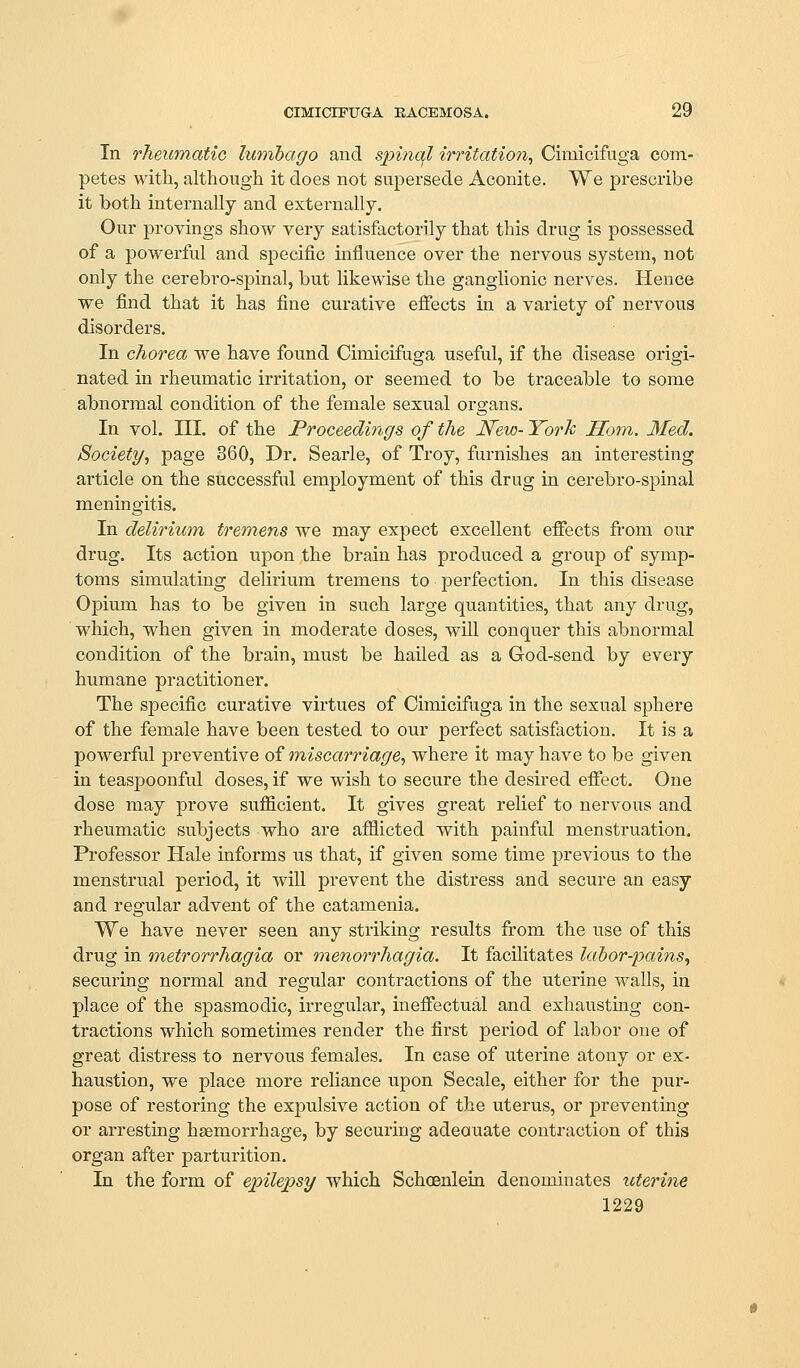 CIMICIFUGA EACEMOSA. 29 In rheumatic lumbago and spinal irritation^ Cimicifuga com- petes with, although it does not supersede Aconite. We prescribe it both internally and externally. Our provings show very satisfactorily that this drug is possessed of a powerful and specific influence over the nervous system, not only the cerebro-spinal, but likewise the ganglionic nerves. Hence ■we find that it has fine curative efiects in a variety of nervous disorders. In chorea we have found Cimicifuga useful, if the disease origi- nated in rheumatic irritation, or seemed to be traceable to some abnormal condition of the female sexual organs. In vol. m. of the Proceedings of the New- York Horn. Med. Society, page 360, Dr. Searle, of Troy, furnishes an interesting article on the successful employment of this drug in cerebro-spinal meningitis. In delirium tremens we may expect excellent effects fi-om our drug. Its action upon the brain has produced a group of symp- toms simulating delirium tremens to perfection. In this disease Opium has to be given in such large quantities, that any drug, which, when given in moderate doses, will conquer this abnormal condition of the brain, must be hailed as a God-send by every humane practitioner. The specific curative virtues of Cimicifuga in the sexual sphere of the female have been tested to our perfect satisfaction. It is a powerful preventive of miscarriage, where it may have to be given in teasjDOonful doses, if we wish to secure the desired effect. One dose may prove sufficient. It gives great relief to nervous and rheumatic subjects who are afflicted with painful menstruation. Professor Hale informs us that, if given some time previous to the menstrual period, it will prevent the distress and secure an easy and regular advent of the catamenia. We have never seen any striking results from the use of this drug in metrorrhagia or nienorrhagia. It facilitates labor-pains, securing normal and regular contractions of the uterine walls, in place of the spasmodic, irregular, ineffectual and exhausting con- tractions which sometimes render the first period of labor one of great distress to nervous females. In case of uterine atony or ex- haustion, we place more reliance upon Secale, either for the pur- pose of restoring the expulsive action of the uterus, or preventing or arresting hsemorrhage, by securing adeouate contraction of this organ after j)arturition. In the form of epilepsy which Schoenlein denominates uterine