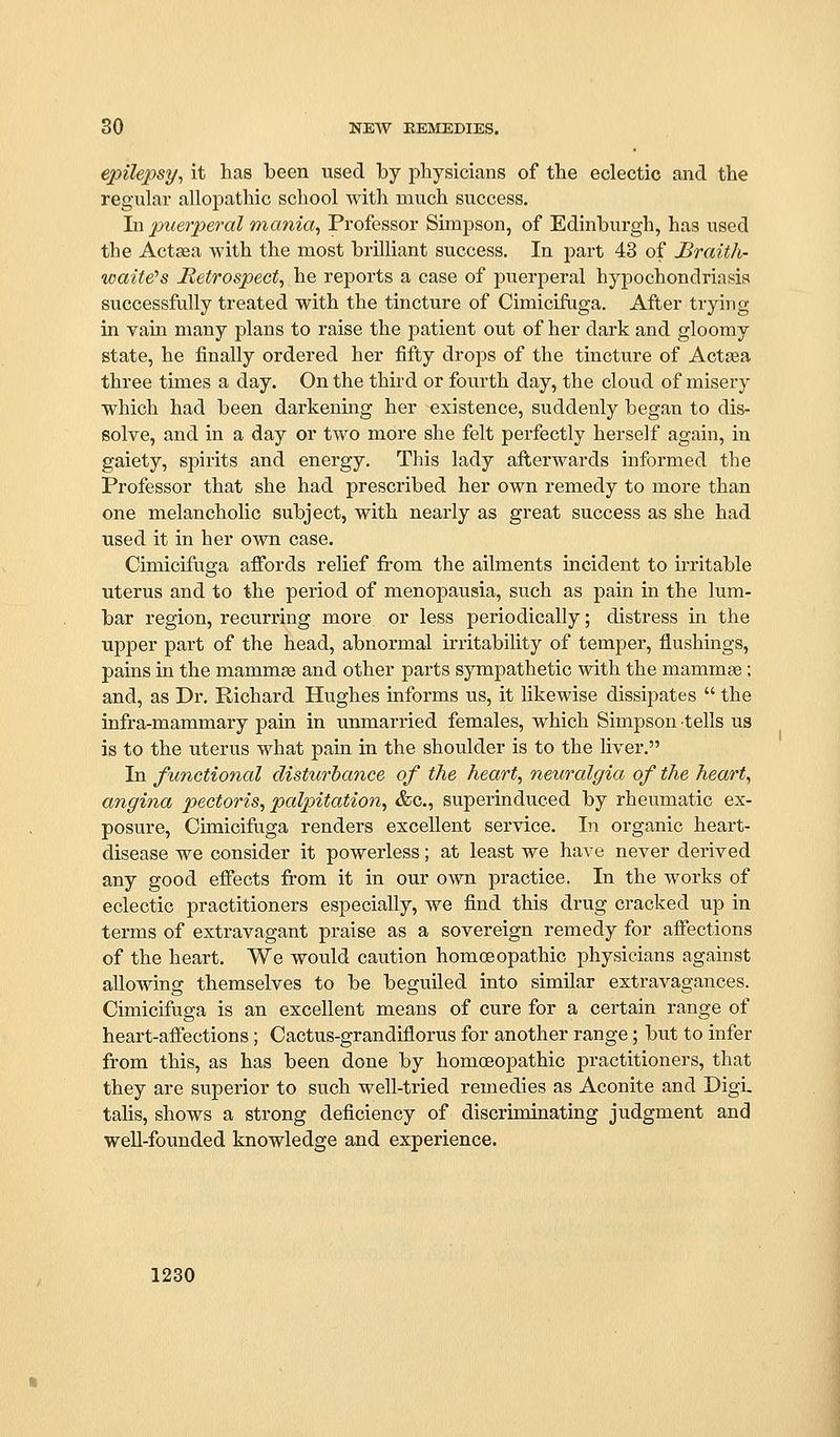 epilepsy^ it has been used by physicians of the eclectic and the regular allopathic school with much success. In puerperal mania, Professoi* Simpson, of Edinburgh, has used the Actsea with the most brilliant success. In part 43 of Braith- waite's Hetrospect, he reports a case of puerperal hypochondriasis successfully treated with the tincture of Cimicifiiga. After trying in vain many plans to raise the jDatient out of her dark and gloomy state, he finally ordered her fifty drops of the tincture of Actsea three times a day. On the third or fourth day, the cloud of misery which had been darkening her existence, suddenly began to dis- solve, and in a day or two more she felt perfectly herself again, in gaiety, spirits and energy. This lady afterwards informed the Professor that she had prescribed her own remedy to more than one melancholic subject, with nearly as great success as she had used it in her own case. Cimicifuga afibrds relief from the ailments incident to irritable uterus and to the period of menopausia, such as pain in the lum- bar region, recurring more or less periodically; distress in the upper part of the head, abnormal irritability of temper, flushings, pains in the mammae and other parts sympathetic with the mammae; and, as Dr. Richard Hughes informs us, it likewise dissipates  the infra-mammary pain in unmarried females, which Simpson tells us is to the uterus what pain in the shoulder is to the liver. In functional disturhance of the heart, neuralgia of the heart, angina pectoris, palpitation, &c., superinduced by rheumatic ex- posure, Cimicifuga renders excellent service. In organic heart- disease we consider it powerless; at least we have never derived any good effects from it in our own practice. In the works of eclectic practitioners especially, we find this drug cracked up in terms of extravagant praise as a sovereign remedy for affections of the heart. We would caution homoeopathic physicians against allowing themselves to be beguiled into similar extravagances. Cimicifuga is an excellent means of cure for a certain range of heart-afiections; Cactus-grandiflorus for another range; but to infer from this, as has been done by homoeopathic practitioners, that they are superior to such well-tried remedies as Aconite and Digi. talis, shows a strong deficiency of discriminating judgment and well-founded knowledge and experience.
