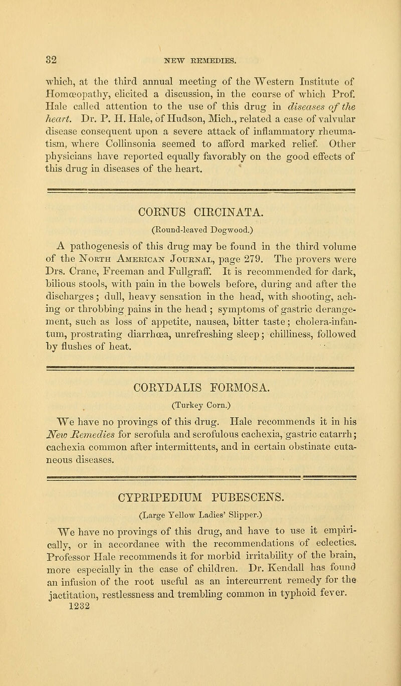 wliich, at the third annual meeting of the Western Institute of Homojopathy, ehcited a discussion, ha the course of which Prof. Hale called attention to the use of this drug in diseases of the heart. Dr. P. H. Hale, of Hudson, Mich., related a case of valvular disease consequent upon a severe attack of inflammatory rheuma- tism, where Collinsonia seemed to afibrd marked relief Other physicians have reiDorted equally favorably on the good effects of this drug in diseases of the heart. COENUS CIRCINATA. (Round-leaved Dogwood.) A pathogenesis of this drug may he found in the third volume of the North American Journal, page 279. The provers were Drs. Crane, Freeman and Fullgraff. It is recommended for dark, bilious stools, with pain in the bowels before, during and after the discharges; dull, heavy sensation in the head, with shooting, ach- ing or throbbing pains in the head ; symptoms of gastric derange- ment, such as loss of appetite, nausea, bitter taste; cholera-infan- tum, prostrating diarrhoea, unrefreshing sleej); chilliness, followed by flushes of heat. COEYDALIS FORMOSA. (Turkey Corn.) We have no provings of this drug. Hale recommends it in his JVew Memedies for scrofula and scrofulous cachexia, gastric catarrh; cachexia common after intermittents, and in certain obstinate cuta- neous diseases. CYPRIPEDIUM PUBESCENS. (Large Yellow Ladies' Slipper.) We have no provings of this drug, and have to use it empiri- cally, or in accordance with the recommendations of eclectics. Professor Hale recommends it for morbid irritability of the brain, more especially in the case of children. Dr. Kendall has found an infusion of the root useful as an intercurrent remedy for the jactitation, restlessness and trembling common in typhoid fever.