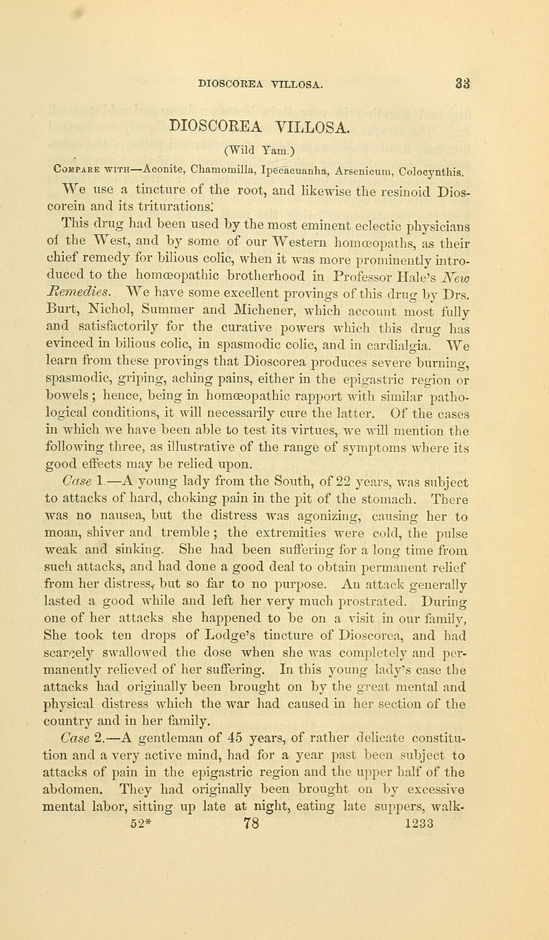 DIOSCOEEA VILLOSA. 38 DIOSCOREA VILLOSA. (Wild Yam,) Compare with—Aconite, Chamomilla, Ipecacuanha, Arsenicum, Colocynthis. We use a tincture of the root, and likewise the resinoid Dios- corein and its triturations.' This drug had been used hy the most eminent eclectic physicians of the West, and by some of our Western homoeopaths, as their chief remedy for bilious colic, when it was more prominently mtro- duced to the homoeopathic brotherhood in Professor Hale's New Remedies. We have some excellent provings of this drug by Drs. Burt, Nichol, Summer and Michener, which account most fully and satisfactorily for the curative powers which this drug has evinced in bilious cohc, in spasmodic colic, and in cardialgia. We learn from these provings that Dioscorea produces severe burning, spasmodic, griping, aching pains, either in the epigastric region or bowels; hence, being in homoeopathic rapport with similar patho- logical conditions, it will necessarily cure the latter. Of the cases in which we have been able to test its virtues, we ^-ill mention the following three, as illustrative of the range of symptoms where its good effects may be relied upon. Case 1.—A young lady from the South, of 22 years, was subject to attacks of hard, choking pain in the pit of the stomach. There was no nausea, but the distress was agonizing, causing her to moan, shiver and tremble ; the extremities were cold, the pulse weak and sinking. She had been suffering for a long time from such attacks, and had done a good deal to obtain permanent rehef from her distress,- but so far to no purpose. An attack generally lasted a good while and left her very much prostrated. Durmg one of her attacks she happened to be on a visit in our family, She took ten drops of Lodge's tincture of Dioscorea, and had scarcely swallowed the dose when she was completely and per- manently relieved of her suffering. In this young lady's case the attacks had originally been brought on by the great mental and physical distress which the war had caused in her section of the country and in her family. Case 2.—A gentleman of 45 years, of rather delicate constitu- tion and a very active mind, had for a year past been subject to attacks of pain in the epigastric region and the upper half of the abdomen. They had originally been brought on by excessive mental labor, sitting up late at night, eating late suppers, walk-
