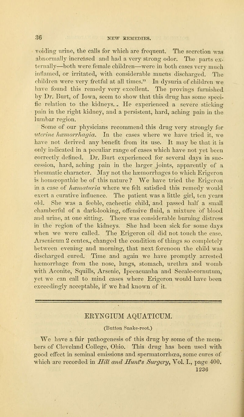 voiding urine, the calls for which are frequent. The secretion was abnormally increased and had a very strong odor. The parts ex- tei-nally—^both were female children—were in both cases very much inflamed, or irritated, with considerable mucus discharged. The children were very fi-etful at all times, In dysuria of children we have found this remedy very excellent. The j)rovings furnished by Dr, Burt, of Iowa, seem to show that this drug has some si^eci- fie relation to the kidneys.. He experienced a severe sticking pain in the right kidney, and a persistent, hard, aching pain in the lumbar region. Some of our physicians recommend this drug very strongly for uterine hcemorrhagia. In the cases where we have tried it, we have not derived any benefit from its use. It may be that it is only indicated in a peculiar range of cases which have not yet been correctly defined. Dr. Burt experienced for several days in suc- cession, hard, aching pain in the larger joints, apparently of a rheumatic character. May not the haemorrhages to which Erigeron is homoeopathic be of this nature ? We have tried the Erigeron in a case of hcematiiria where we felt satisfied this remedy would exert a curative influence. The patient was a little girl, ten years old. She was a feeble, cachectic chUd, and passed half a small chamberful of a dark-looking, offensive fluid, a mixture of blood and urine, at one sitting. There was considerable burning distress in the region of the kidneys. She had been sick for some days when we were called. The Erigeron oil did not touch the case. Arsenicum 2 centes., changed the condition of things so completely between evening and morning, that next forenoon the child was discharged cured. Time and again we have promptly arrested hsemorrhage from the nose, lungs, stomach, urethra and womb with Aconite, Squills, Arsenic, Ij)ecacuanha and Secale-cornutum, yet we can call to mind cases where Erigeron would have been exceedingly acceptable, if we had known of it. ERYNGIUM AQUATICUM. (Button Snake-root.) We have a fair pathogenesis of this drug by some of the mem- bers of Cleveland College, Ohio. This drug has been used with good effect in seminal emissions and spermatorrhoea, some cures of which are recorded in Hill and HunVs Surgery, Vol. I., page 400.