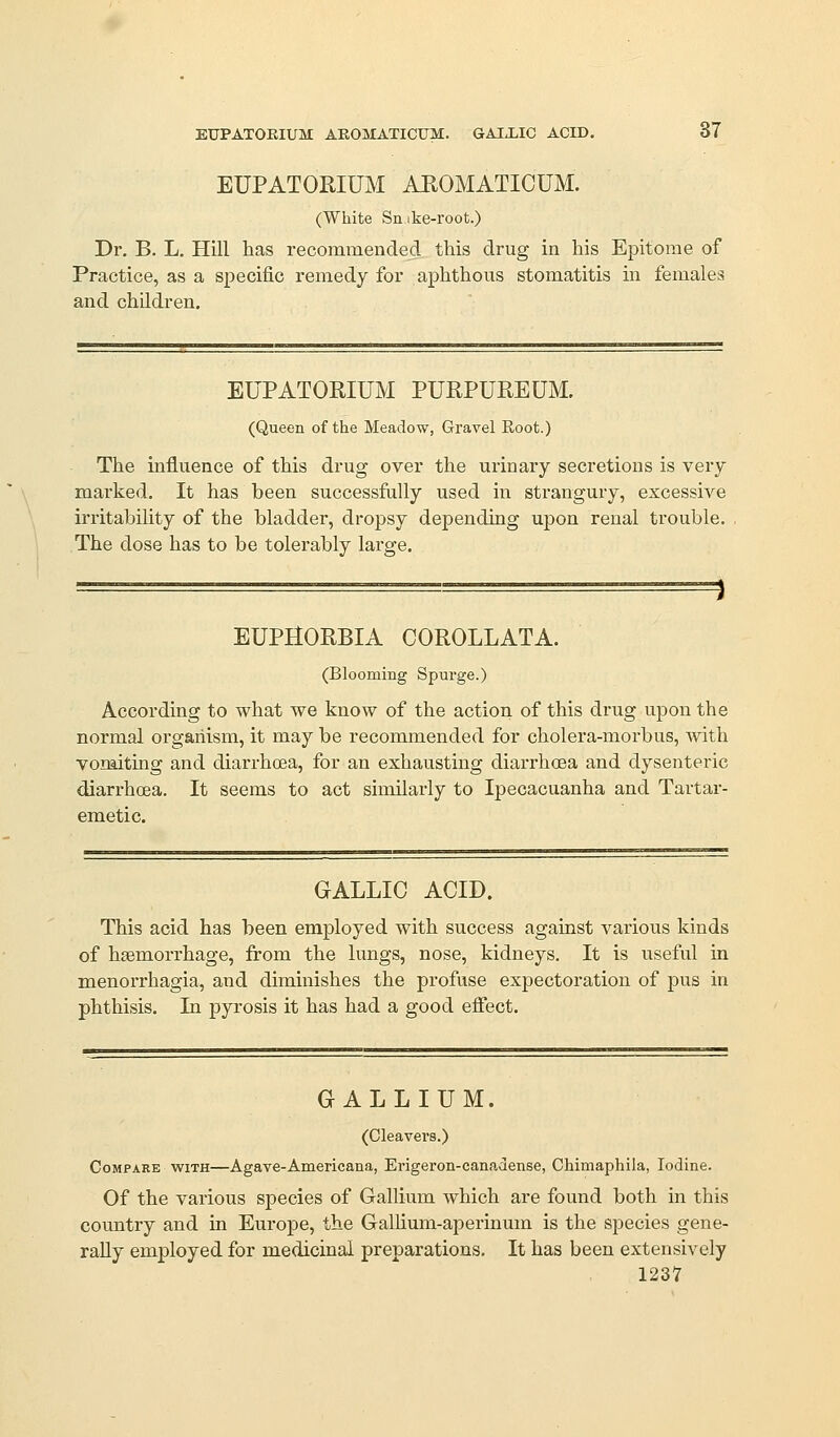 EUPATOEIUM AEOMATICUM. GAIXIC ACID. 37 EUPATORIUM AEOMATICUM. (White Snibe-root.) Dr. B. L. Hill has recommended this drug in his Epitome of Practice, as a specific remedy for aphthous stomatitis in females and children. EUPATORIUM PURPUREUM. (Queen of the Meadow, Gravel Root.) The influence of this drug over the urinary secretions is very marked. It has been successfully used in strangury, excessive irritability of the bladder, dropsy depending upon renal trouble. The dose has to be tolerably large. 1 EUPHORBIA COROLLATA. (Blooming Spurge.) According to what we know of the action of this drug upon the normal organism, it may be recommended for cholera-morbus, vvith vomiting and diarrhoea, for an exhausting diarrhoea and dysenteric diarrhoea. It seems to act similarly to Ipecacuanha and Tartar- emetic. GALLIC ACID. This acid has been employed with success against various kinds of haemorrhage, from the lungs, nose, kidneys. It is useful in menorrhagia, and diminishes the profuse expectoration of pus in phthisis. In pyrosis it has had a good eifect. GALLIUM. (Cleavers.) Compare with—Agave-Americana, Erigeron-canadense, Chimaphila, Iodine. Of the various species of Gallium which are found both in this country and in Europe, the GalHum-aperinum is the species gene- rally employed for medicinal preparations. It has been extensively