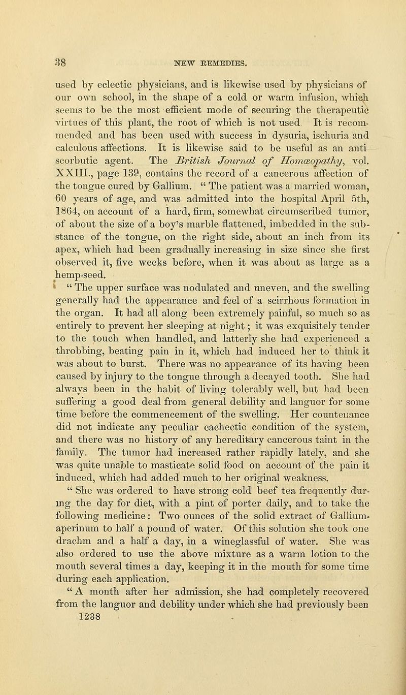 used by eclectic physicians, and is likewise nsed by physicians of our own school, in the shape of a cold or warm infusion, which seems to be the most efficient mode of securing the therapeutic virtues of this plant, the root of which is not used. It is recom- mended and has been used with success in dysuria, ischuria and calculous affections. It is likewise said to be useful as an anti scorbutic agent. The JBritish Journal of HomcBopathy^ vol. XXin., page 139, contains the record of a cancerous affection of the tongue cured by Gallium.  The patient was a married woman, 60 years of age, and was admitted into the hospital April 5th, 1864, on account of a hard, firm, somewhat circumscribed tumor, of about the size of a boy's marble flattened, imbedded in the sub- stance of the tongue, on the right side, about an inch from its apex, which had been gradually increasing in size since she first observed it, five weeks before, when it was about as large as a hemp-seed. ^  The upper surface was nodulated and uneven, and the swelling generally had the appearance and feel of a scirrhous formation in the organ. It had all along been extremely painful, so much so as entirely to prevent her sleeping at night; it was exquisitely tender to the touch when handled, and latterly she had experienced a throbbing, beating pain in it, wliich had induced her to think it was about to burst. There was no appearance of its having been caused by injury to the tongue through a decayed tooth. She had always been in the habit of hvmg tolerably Avell, but had been suffering a good deal from general debility and languor for some time before the commencement of the swelling. Her countenance did not indicate any peculiar cachectic condition of the system, and there was no history of any hereditary cancerous taint in the family. The tumor had increased rather rapidly lately, and she was quite unable to masticate solid food on account of the pain it induced, which had added much to her original weakness,  She was ordered to have strong cold beef tea frequently dur- mg the day for diet, with a pint of porter daily, and to take the following medicine: Two ounces of the solid extract of Gallium- aperinum to half a pound of water. Of this solution she took one drachm and a half a day, in a wineglassful of water. She was also ordered to use the above mixture as a warm lotion to the mouth several times a day, keeping it in the mouth for some time during each application.  A month after her admission, she had completely recovered from the languor and debihty under which she had previously been