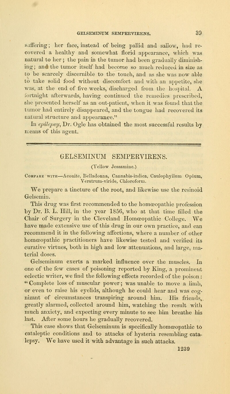 saffering; her face, instead of being pallid and sallow, had re- covered a healthy and somewhat florid appearance, which was natural to her ; the pain in the tumor had been gradually dunmish- ing; aiid the tumor itself had become so much reduced in size as to be scarcely discernible to the touch, and as she was now able to take solid food without discomfort and with an appetite, she Avas, at the end of five weeks, discharged from the hospital. A i'oitnight afterwards, having continued the remedies prescribed, she presented herself as an out-patient, when it was found that the tumor had entirely disappeared, and the tongue had recovered its natural structure and appearance. In epilepsy^ Dr. Ogle has obtained the most successful results by means of this agent. GELSEMINUM SEMPERVIRENS. (Yellow Jessamine.) Compare with—^Aconite, Belladonna, Cannabis-indica, Caulophyllum Opium, Verntrum-viride, Chloroform. We prepare a tincture of the root, and likewise use the resinoid Gelsemiu. This drug was first reconmiended to the homoeojDathic profession by Dr. B. L. Hill, in the year 1856, who at that time filled the Chair of Surgery in the Cleveland Homoeopathic College. We have made extensive use of this drug in our own practice, and can recommend it in the following afiections, where a number of other homcEopathic practitioners have Hkewise tested and verified its curative virtues, both in high and low attenuations, and large, ma- terial doses. Gelseminum exerts a marked influence over the muscles. In one of the few cases of poisoning reported by King, a prominent eclectic writer, we find the following effects recorded of the poison:  Complete loss of muscular power; was unable to move a limb, or even to raise his eyelids, although he could hear and was cog- nizant of circumstances transpiring around hun. His friends,, greatly alarmed, collected around him, watching the result with much anxiety, and expecting every minute to see him breathe his last. After some hours he gradually recovered. This case shows that Gelseminum is specifically homoeoi^athic to cataleptic conditions and to attacks of hysteria resemblmg cata- lepsy. We have used it with advantage in such attacks.