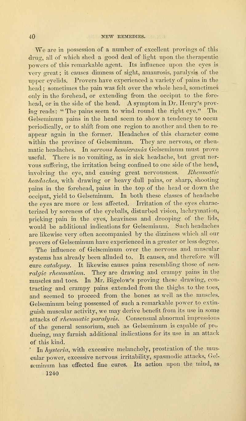 We are in possession of a number of excellent provings of this drug, all of which shed a good deal of light upon the therapeutic powers of this remarkable agent. Its miluence upon the eyes is very great; it causes dimness of sight, amaurosis, paralysis of the upper eyelids. Provers have experienced a variety of pains in the head; sometimes the pain was felt over the whole head, sometimes only in the forehead, or extending from the occiput to the fore- head, or in the side of the head. A symptom in Dr. Henry's prov- ing reads:  The pains seem to wind round the right eye. Tht Gelsemiuum pains in the head seem to show a tendency to occui periodically, or to shift from one region to another and then to re- appear again in the former. Headaches of this character come within the province of Gelseminum. They are nervous, or rheu- matic headaches. In nervous hemicrania Gelseminum must prove useful. There is no vomiting, as in sick headache, but great ner- vous suffering, the irritation being confined to one side of the head, involving the eye, and causing great nervousness. Rheumatic headaches^ with drawing or heavy dull pains, or sharp, shooting pains in the forehead, pains in the top of the head or down the occiput, yield to Gelseminum. In both these classes of headache the eyes are more or less affected. Irritation of the eyes charac- terized by soreness of the eyeballs, disturbed vision, lachrymation, pricking pain in the eyes, heaviness and drooping of the lids, would be additional indications for Gelseminum. Such headaches are likewise very often accompanied by the dizziness which all our provers of Gelseminum have experienced in a greater or less degree. The influence of Gelseminum over the nervous and muscular systems has already been alluded to. It causes, and therefore will cure catalepsy. It likewise causes pains resembhng those of neu- ralgic rheumatism. They are drawmg and crampy pains in the muscles and toes. In Mr, Bigelow's proving these drawing, con- tracting and crampy pains extended from the thighs to the toes, and seemed to proceed from the bones as well as the muscles. Gelseminum being possessed of such a remarkable power to extin- «j-uish muscular activity, we may derive benefit from its use in some attacks of rheumatic paralysis. Consensual abnormal impressions of the general sensorium, such as Gelseminum is capable of pro ducing, may furnish additional indications for its use in an attack of this kmd. * In hysteria, with excessive melancholy, prostration of the mus- cular power, excessive nervous irritabihty, spasmodic attacks, Gel- seminum has effected fine cures. Its action upon the mind, as