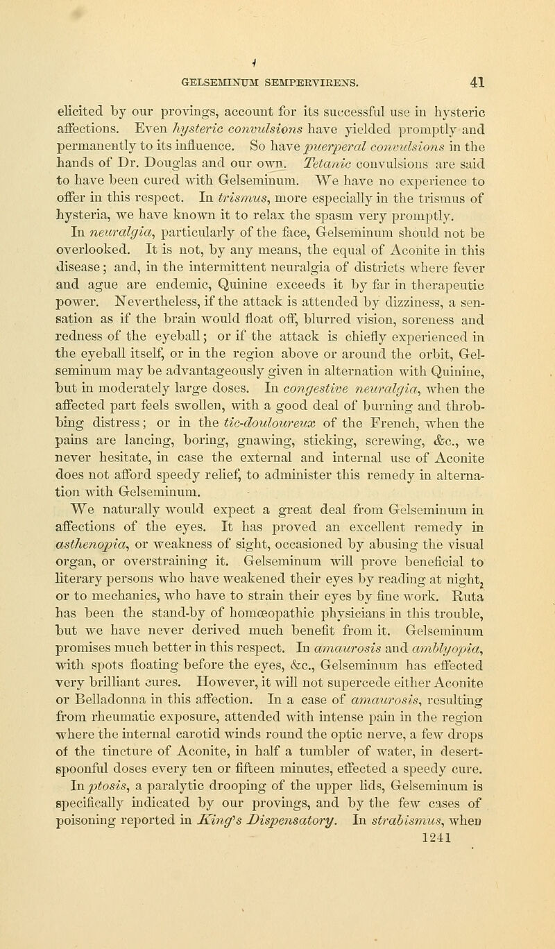 GELSEl^nNUM SEMPERVIREJiTS. 41 elicited by our provings, accouBt for its successful use in hysteric affections. Even hysteric convulsions have yielded promptly and permanently to its influence. So have i^uerperal convulsions in the hands of Dr. Douglas and our own. Tetanic convulsions are said to have heen cured with Gelseminum. We have no experience to offer in this respect. In trisinus, more especially in the trismus of hysteria, we have known it to relax the spasm very promptly. In neuralgia., particularly of the face, Gelseminum should not be overlooked. It is not, by any means, the equal of Aconite in this disease; and, in the intermittent neuralgia of districts where fever and ague are endemic. Quinine exceeds it by far in therapeutic power. IsTevertheless, if the attack is attended by dizziness, a sen- sation as if the brain would float off, blurred vision, soreness and redness of the eyeball; or if the attack is chiefly experienced in the eyeball itself, or in the region above or around the orbit, Gel- seminum may be advantageously given in alternation with Quinine, but in moderately large doses. In congestive neuralgia^ when the affected part feels swollen, with a good deal of burning and throb- bing distress; or in the tic-douloureux of the French, when the pains are lancing, boring, gnawing, sticking, scrcAving, &c., we never hesitate, in case the external and internal use of Aconite does not afford speedy relief, to administer this remedy in alterna- tion with Gelseminum, We naturally would expect a great deal from Gelseminum in affections of the eyes. It has j)roved an excellent remedy in asthenopia^ or weakness of sight, occasioned by abusing the visual organ, or overstraining it. Gelseminum will prove beneficial to literary persons who have weakened their eyes by reading at night, or to mechanics, who have to strain their eyes by fine woi'k. Ruta has been the stand-by of homoeopathic physicians in this trouble, but we have never derived much benefit from it. Gelseminum promises much better in this respect. In amaurosis and ainUyopia, with spots floating before the eyes, &c., Gelseminum has effected very brilliant cures. However, it will not supercede either Aconite or Belladonna in this affection. In a case of amaurosis^ resulting from rheumatic exjDosure, attended with intense pain in the region where the internal carotid winds round the optic nerve, a fcAv drops of the tincture of Aconite, in half a tumbler of water, in desert- spoonful doses every ten or fifteen minutes, effected a speedy cure. In ptosis, a paralytic drooping of the upper lids, Gelseminum is specifically indicated by our provings, and by the few cases of poisoning reported in King'^s Dispe^isatory. In strabismus, when